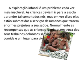 A exploração infantil é um problema cada vez mais insolúvel. As crianças deviam ir para a escola aprender tal como todos nós, mas em vez disso elas estão submetidas a serviços desumanos que trazem enormes prejuízos à sua saúde. Normalmente as recompensas que as crianças recebem em troca dos seus trabalhos dolorosos são apenas um prato de comida e um lugar para viver. 