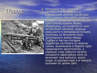 • Непосредствен повод за
Повод     започването на войната е
          Сараевският атентат на 28 юни
          1914 година, при който сръбски
          терорист убива австро-унгарския
          престолонаследник Франц
          Фердинанд, но конфликтът има
          по-дълбоки причини, водеща
          сред които е империалистичната
          политика на Великите сили.
          Започналата война между
          Сърбия и Австро-Унгария
          задейства системата от военни
          съюзи, възникнала в Европа през
          предходните десетилетия, и
          седмици след нейното начало
          основните европейски сили се
          включват във войната, която
          скоро се разпростира и в техните
          колонии по целия свят.
 