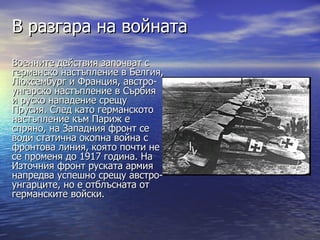 В разгара на войната
Военните действия започват с
германско настъпление в Белгия,
Люксембург и Франция, австро-
унгарско настъпление в Сърбия
и руско нападение срещу
Прусия. След като германското
настъпление към Париж е
спряно, на Западния фронт се
води статична окопна война с
фронтова линия, която почти не
се променя до 1917 година. На
Източния фронт руската армия
напредва успешно срещу австро-
унгарците, но е отблъсната от
германските войски.
 