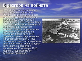 В разгара на войната
Нови фронтове се откриват с
влизането във войната на
Османската империя по-късно
през 1914 година, България и
Италия през 1915 година и
Румъния през 1916 година. През
1917 година Русия и Румъния са
принудени да излязат от
войната. Опитът за решително
германско настъпление на
Западния фронт през 1918
година е спряно след намесата
на Съединените щати. През
следващите месеци Централните
сили капитулират една по една,
като краят на войната е
поставен на 11 ноември 1918
година с подписаното от
Германия примирие.
 