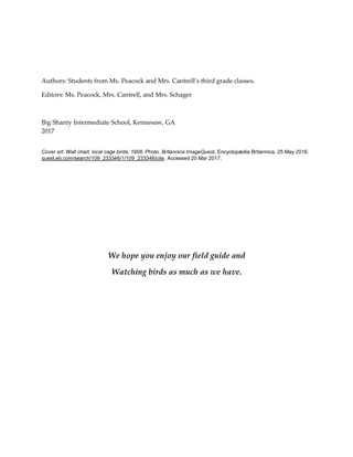 Authors: Students from Ms. Peacock and Mrs. Cantrell’s third grade classes.
Editors: Ms. Peacock, Mrs. Cantrell, and Mrs. Schager
Big Shanty Intermediate School, Kennesaw, GA
2017
Cover art: Wall chart, local cage birds, 1908. Photo. Britannica ImageQuest, Encyclopædia Britannica, 25 May 2016.
quest.eb.com/search/109_233346/1/109_233346/cite. Accessed 20 Mar 2017.
We hope you enjoy our field guide and
Watching birds as much as we have.
 