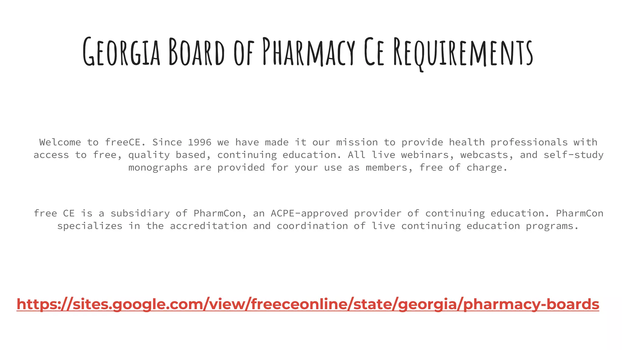 Georgia Board of Pharmacy Ce Requirements
Welcome to freeCE. Since 1996 we have made it our mission to provide health professionals with
access to free, quality based, continuing education. All live webinars, webcasts, and self-study
monographs are provided for your use as members, free of charge.
free CE is a subsidiary of PharmCon, an ACPE-approved provider of continuing education. PharmCon
specializes in the accreditation and coordination of live continuing education programs.
https://sites.google.com/view/freeceonline/state/georgia/pharmacy-boards
 
