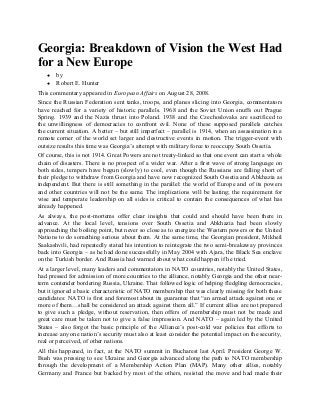 Georgia: Breakdown of Vision the West Had
for a New Europe
●
●

by
Robert E. Hunter

This commentary appeared in European Affairs on August 28, 2008.
Since the Russian Federation sent tanks, troops, and planes slicing into Georgia, commentators
have reached for a variety of historic parallels. 1968 and the Soviet Union snuffs out Prague
Spring. 1939 and the Nazis thrust into Poland. 1938 and the Czechoslovaks are sacrificed to
the unwillingness of democracies to confront evil. None of these supposed parallels catches
the current situation. A better – but still imperfect – parallel is 1914, when an assassination in a
remote corner of the world set larger and destructive events in motion. The trigger-event with
outsize results this time was Georgia’s attempt with military force to reoccupy South Ossetia.
Of course, this is not 1914. Great Powers are not treaty-linked so that one event can start a whole
chain of disasters. There is no prospect of a wider war. After a first wave of strong language on
both sides, tempers have begun (slowly) to cool, even though the Russians are falling short of
their pledge to withdraw from Georgia and have now recognized South Ossetia and Abkhazia as
independent. But there is still something in the parallel: the world of Europe and of its powers
and other countries will not be the same. The implications will be lasting; the requirement for
wise and temperate leadership on all sides is critical to contain the consequences of what has
already happened.
As always, the post-mortems offer clear insights that could and should have been there in
advance. At the local level, tensions over South Ossetia and Abkhazia had been slowly
approaching the boiling point, but never so close as to energize the Western powers or the United
Nations to do something serious about them. At the same time, the Georgian president, Mikheil
Saakashvili, had repeatedly stated his intention to reintegrate the two semi-breakaway provinces
back into Georgia – as he had done successfully in May 2004 with Ajara, the Black Sea enclave
on the Turkish border. And Russia had warned about what could happen if he tried.
At a larger level, many leaders and commentators in NATO countries, notably the United States,
had pressed for admission of more countries to the alliance, notably Georgia and the other nearterm contender bordering Russia, Ukraine. That followed logic of helping fledgling democracies,
but it ignored a basic characteristic of NATO membership that was clearly missing for both these
candidates: NATO is first and foremost about its guarantee that “an armed attack against one or
more of them…shall be considered an attack against them all.” If current allies are not prepared
to give such a pledge, without reservation, then offers of membership must not be made and
great care must be taken not to give a false impression. And NATO – again led by the United
States – also forgot the basic principle of the Alliance’s post-cold war policies that efforts to
increase any one nation’s security must also at least consider the potential impact on the security,
real or perceived, of other nations.
All this happened, in fact, at the NATO summit in Bucharest last April. President George W.
Bush was pressing to see Ukraine and Georgia advanced along the path to NATO membership
through the development of a Membership Action Plan (MAP). Many other allies, notably
Germany and France but backed by most of the others, resisted the move and had made their

 