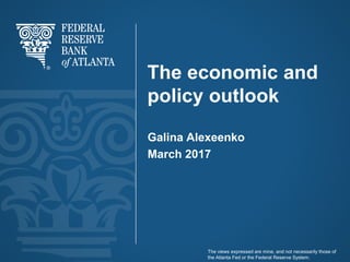 The economic and
policy outlook
Galina Alexeenko
March 2017
The views expressed are mine, and not necessarily those of
the Atlanta Fed or the Federal Reserve System.
 