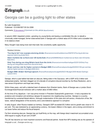 W
Georgia can be a guiding light to other states
By Lado Gurgenidze
Published: 12:01AM BST 05 Oct 2008
Comments 15 (#comments) | Comment on this article (#postComment)
In autumn 2004 I departed London, uprooting my young family and leaving a comfortable City job, to rebuild a
chronically under-managed, former state-owned bank in Georgia with a market value of £14 million and a sizeable hole
in its balance sheet.
Many thought I was being more rash than bold. But uncertainty spells opportunity.
Related Articles
'Too big to fail' row exposes alarming divide (/finance/comment/markkleinman/5587815/Too-big-to-fail-row-
exposes-alarming-divide.html)
Asian markets rise as fears over US banks fade (/finance/5288965/Asian-market-rise-as-fears-over-US-banks-
fade.html)
Only Tory daring can drag Britain back from the brink (/finance/comment/liamhalligan/5220120/Only-Tory-
daring-can-drag-Britain-back-from-the-brink.html)
50 per cent tax rate for higher earners in Budget 2009 (/finance/financetopics/budget/5200531/50-per-cent-tax-
rate-for-higher-earners-in-Budget-2009.html)
Budget 2009: Alistair Darling's speech (/finance/financetopics/budget/5200231/Budget-2009-Alistair-Darlings-
speech.html)
Georgia, which a year before had been an obscure, failing state in the Caucasus, with a GDP of £2.2 billion and
widespread poverty, had been dragged out of a decade of corruption-induced slumber by the Rose Revolution, and a
new sense of dynamism and hope was stirring.
Within three years, and with a talented team of veterans from Western banks, Bank of Georgia was a London Stock
Exchange-listed financial institution with a market value of £460 million.
At the time of my departure - I am now prime minister in President Saakashvili's government - it had a reputation for
prudence and innovation and ambitious designs for expansion into neighbouring countries. Georgia is a country
transformed by sustained liberal reforms, thorough modernisation of the state and civil service, introduction of low, flat
taxes, radical deregulation of the economy and a zero-tolerance approach to corruption.
In early August, when Russia invaded our territory, Georgia's GDP exceeded £6.3 billion and its growth was close to 10
per cent. This was bolstered by an appreciating currency, the lowest inflation in the region, and a strong commitment to
cut taxes further and reduce the fiscal footprint.
Far from remaining obscure, Georgia has put itself firmly on the map, with foreign direct investment accumulated since
2003 equal to roughly 40 per cent of GDP.
The UK has become our most important economic and financial partner. Aside from BP's leading role as the operator of
7/7/2009 Georgia can be a guiding light to othe…
telegraph.co.uk/…/Georgia-can-be-a-g… 1/4
 