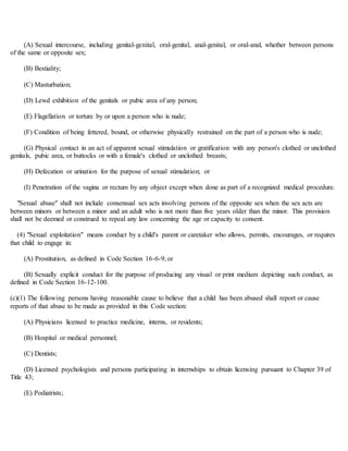 (A) Sexual intercourse, including genital-genital, oral-genital, anal-genital, or oral-anal, whether between persons
of the same or opposite sex;
(B) Bestiality;
(C) Masturbation;
(D) Lewd exhibition of the genitals or pubic area of any person;
(E) Flagellation or torture by or upon a person who is nude;
(F) Condition of being fettered, bound, or otherwise physically restrained on the part of a person who is nude;
(G) Physical contact in an act of apparent sexual stimulation or gratification with any person's clothed or unclothed
genitals, pubic area, or buttocks or with a female's clothed or unclothed breasts;
(H) Defecation or urination for the purpose of sexual stimulation; or
(I) Penetration of the vagina or rectum by any object except when done as part of a recognized medical procedure.
"Sexual abuse" shall not include consensual sex acts involving persons of the opposite sex when the sex acts are
between minors or between a minor and an adult who is not more than five years older than the minor. This provision
shall not be deemed or construed to repeal any law concerning the age or capacity to consent.
(4) "Sexual exploitation" means conduct by a child's parent or caretaker who allows, permits, encourages, or requires
that child to engage in:
(A) Prostitution, as defined in Code Section 16-6-9; or
(B) Sexually explicit conduct for the purpose of producing any visual or print medium depicting such conduct, as
defined in Code Section 16-12-100.
(c)(1) The following persons having reasonable cause to believe that a child has been abused shall report or cause
reports of that abuse to be made as provided in this Code section:
(A) Physicians licensed to practice medicine, interns, or residents;
(B) Hospital or medical personnel;
(C) Dentists;
(D) Licensed psychologists and persons participating in internships to obtain licensing pursuant to Chapter 39 of
Title 43;
(E) Podiatrists;
 