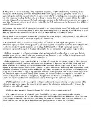 (f) Any person or persons, partnership, firm, corporation, association, hospital, or other entity participating in the
making of a report or causing a report to be made to a child welfare agency providing protective services or to an
appropriate police authority pursuant to this Code section or any other law or participating in any judicial proceeding or
any other proceeding resulting therefrom shall in so doing be immune from any civil or criminal liability that might
otherwise be incurred or imposed, provided such participation pursuant to this Code section or any other law is made in
good faith. Any person making a report, whether required by this Code section or not, shall be immune from liability as
provided in this subsection.
(g) Suspected child abuse which is required to be reported by any person pursuant to this Code section shall be reported
notwithstanding that the reasonable cause to believe such abuse has occurred or is occurring is based in whole or in part
upon any communication to that person which is otherwise made privileged or confidential by law.
(h) Any person or official required by subsection (c) of this Code section to report a suspected case of child abuse who
knowingly and willfully fails to do so shall be guilty of a misdemeanor.
(i) A report of child abuse or information relating thereto and contained in such report, when provided to a law
enforcement agency or district attorney pursuant to subsection (e) of this Code section or pursuant to Code Section 49-5-
41, shall not be subject to public inspection under Article 4 of Chapter 18 of Title 50 even though such report or
information is contained in or part of closed records compiled for law enforcement or prosecution purposes unless:
(1) There is a criminal or civil court proceeding which has been initiated based in whole or in part upon the facts
regarding abuse which are alleged in the child abuse reports and the person or entity seeking to inspect such records
provides clear and convincing evidence of such proceeding; or
(2) The superior court in the county in which is located the office of the law enforcement agency or district attorney
which compiled the records containing such reports, after application for inspection and a hearing on the issue, shall
permit inspection of such records by or release of information from such records to individuals or entities who are
engaged in legitimate research for educational, scientific, or public purposes and who comply with the provisions of this
paragraph. When those records are located in more than one county, the application may be made to the superior court
of any one of such counties. A copy of any application authorized by this paragraph shall be served on the office of the
law enforcement agency or district attorney which compiled the records containing such reports. In cases where the
location of the records is unknown to the applicant, the application may be made to the Superior Court of Fulton
County. The superior court to which an application is made shall not grant the application unless:
(A) The application includes a description of the proposed research project, including a specific statement of the
information required, the purpose for which the project requires that information, and a methodology to assure the
information is not arbitrarily sought;
(B) The applicant carries the burden of showing the legitimacy of the research project; and
(C) Names and addresses of individuals, other than officials, employees, or agents of agencies receiving or
investigating a report of abuse which is the subject of a report, shall be deleted from any information released pursuant
to this subsection unless the court determines that having the names and addresses open for review is essential to the
research and the child, through his or her representative, gives permission to release the information.
 