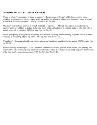 OPINIONS OF THE ATTORNEY GENERAL
"Cause to believe" is equivalent to "cause to suspect." -- For purposes of Georgia's child abuse reporting statute
providing for protection of children whose health and welfare are adversely affected and threatened, "cause to believe"
is equivalent to "cause to suspect." 1976 Op. Att'y Gen. No. 76- 131.
"Deprived" child includes one who is abused, neglected or exploited. -- Although this section does not explicitly
mention "deprived" children as defined in Juvenile Court Code, said definition is certainly inclusive of a child who is
abused, neglected or exploited. 1976 Op. Att'y Gen. No. 76-131.
Phrase "participating in any judicial proceeding" in subsection (d) clearly extends to filing of petition as well as mere
testimony in proceeding initiated by others. 1967 Op. Att'y Gen. No. 67-70.
"Caretakers." -- Personnel of public and private schools are "caretakers" as defined in this section. 1987 Op. Att'y Gen.
No. 87-29.
Scope of authority to investigate. -- The Department of Human Resources, pursuant to this section, has authority and
responsibility only for investigating reports of suspected abuse where it is alleged or reasonably suspected that the abuse
of the child was by a parent or caretaker. 1987 Op. Att'y Gen. No. 87-29.
 