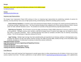 Georgia
http://apps.americanbar.org/abanet/child/statesum/allstate.cfm?y=2009#_Georgia
To Table of Contents
Georgia
www.gajusticeforchildren.org
Improving Legal Representation
The Georgia Court Improvement Project (CIP) continues to focus on improving legal representation by establishing standards of practice for
attorneys, ensuring attorneys have access to high-quality training, and developing a method for providing quality assurance.
· Parent Attorney Standards. As reported in prior Court Improvement Progress Reports, the Georgia CIP created aspirational guidelines for
all attorneys working in deprivation cases. The Parent Attorney Standards were adopted by the Parent Attorney Advocacy Council, housed
under the Public Defender Standards Council. The standards are available at http://parentattorney.org/index.php/standards/.
· Child Attorney Standards. The CIP hosted a session for judges and attorneys in March 2009 to determine if consensus could be reached
on the guidelines. Although consensus was reached, a vote by the Georgia Council of Juvenile Court Judges was not allowed to come to
their Rules or Executive Committee. There is pending legislation that would set standards and define roles for attorneys representing
children. The CIP will participate in legislative advocacy for the bill.
· Legal Trainings. Multiple legal trainings have been provided jointly and separately for all attorneys working in child deprivation cases,
including two beginner one-day child welfare attorney trainings (fall 2008 and spring 2009); monthly trainings at the Child Welfare Legal
Academy; and provision of scholarships for attorneys to attend two national conferences.
Legal Representation of Parties
Legal Representation of Parties: Appointing and Regulating Attorneys
Training and Education
Training and Education: Attorney/GAL Programs
Training and Education: Multidisciplinary Training
Court Measures
The CIP works closely with Fostering Court Improvement to provide agency data on safety and permanency for all children in foster care on a local
county or judicial circuit level. This data is published on an open website, found at www.fosteringcourtimprovement.org/ga, and is updated every
 