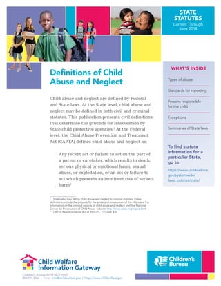 Children’s Bureau/ACYF/ACF/HHS
800.394.3366 | Email: info@childwelfare.gov | https://www.childwelfare.gov
STATE
STATUTES
Current Through
June 2014
Definitions of Child
Abuse and Neglect
WHAT’S INSIDE
Types of abuse
Standards for reporting
Persons responsible
for the child
Exceptions
Summaries of State laws
To find statute
information for a
particular State,
go to
https://www.childwelfare.
gov/systemwide/
laws_policies/state/
Child abuse and neglect are defined by Federal
and State laws. At the State level, child abuse and
neglect may be defined in both civil and criminal
statutes. This publication presents civil definitions
that determine the grounds for intervention by
State child protective agencies.1
1
States also may define child abuse and neglect in criminal statutes. These
definitions provide the grounds for the arrest and prosecution of the offenders. For
information on the criminal aspects of child abuse and neglect, visit the National
Center for Prosecution of Child Abuse website: http://www.ndaa.org/ncpca.html
At the Federal
level, the Child Abuse Prevention and Treatment
Act (CAPTA) defines child abuse and neglect as:
Any recent act or failure to act on the part of
a parent or caretaker, which results in death,
serious physical or emotional harm, sexual
abuse, or exploitation, or an act or failure to
act which presents an imminent risk of serious
harm2
2
CAPTA Reauthorization Act of 2010 (P.L. 111-320), § 3.
 