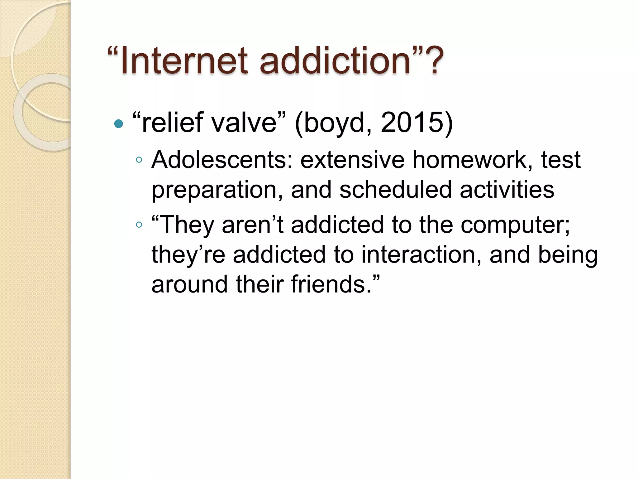 “Internet addiction”?
 “relief valve” (boyd, 2015)
◦ Adolescents: extensive homework, test
preparation, and scheduled activities
◦ “They aren’t addicted to the computer;
they’re addicted to interaction, and being
around their friends.”
 