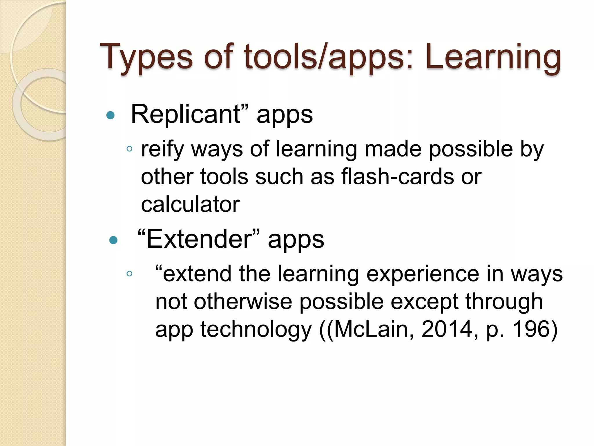 Types of tools/apps: Learning
 Replicant” apps
◦ reify ways of learning made possible by
other tools such as flash-cards or
calculator
 “Extender” apps
◦ “extend the learning experience in ways
not otherwise possible except through
app technology ((McLain, 2014, p. 196)
 
