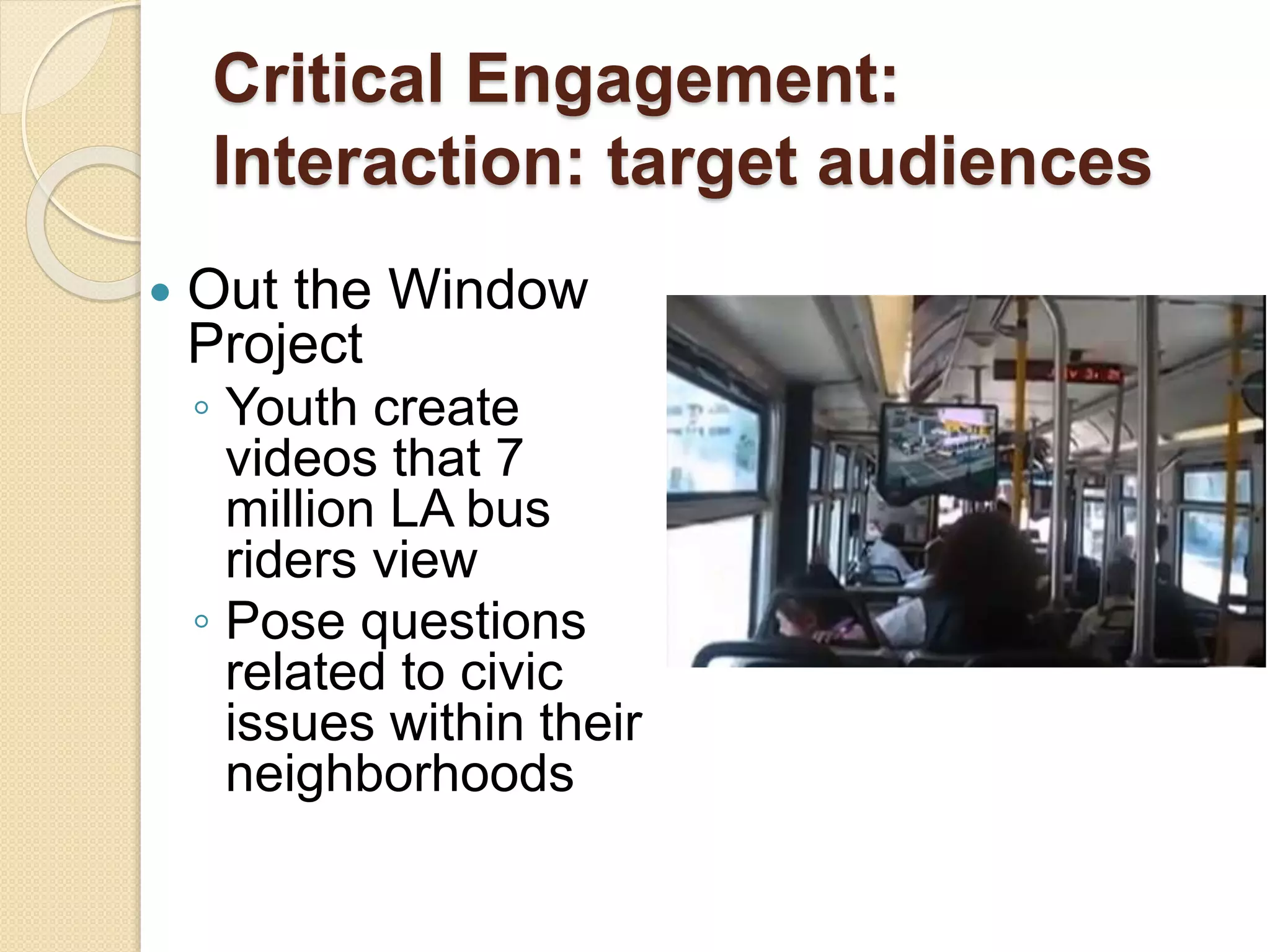 Critical Engagement:
Interaction: target audiences
 Out the Window
Project
◦ Youth create
videos that 7
million LA bus
riders view
◦ Pose questions
related to civic
issues within their
neighborhoods
 