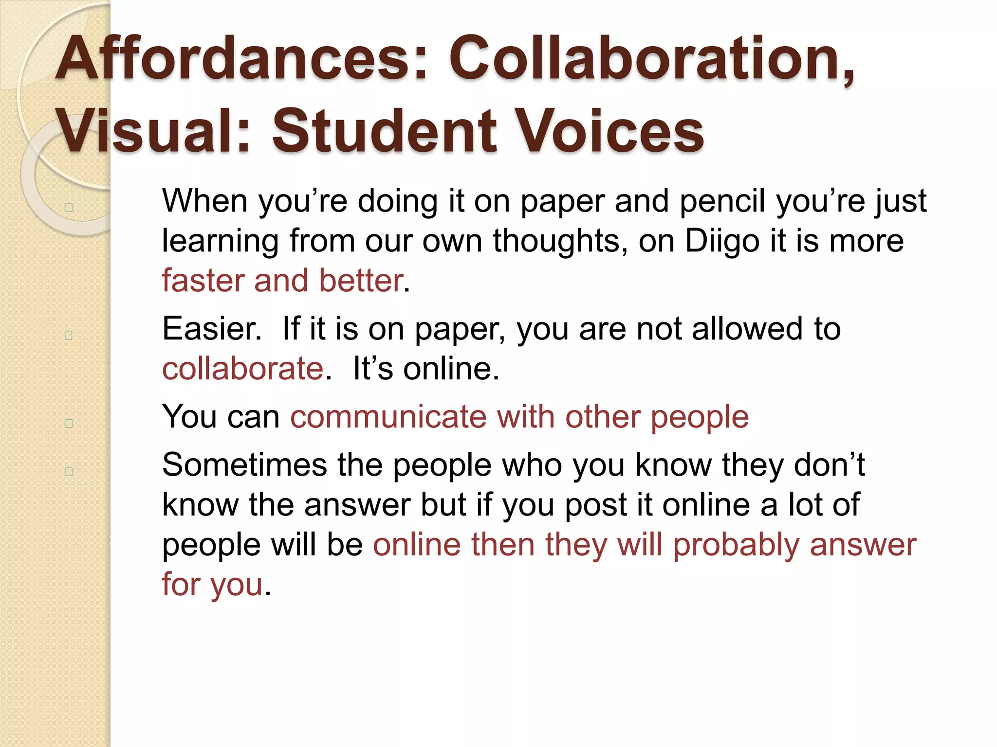 Affordances: Collaboration,
Visual: Student Voices
When you’re doing it on paper and pencil you’re just
learning from our own thoughts, on Diigo it is more
faster and better.
Easier. If it is on paper, you are not allowed to
collaborate. It’s online.
You can communicate with other people
Sometimes the people who you know they don’t
know the answer but if you post it online a lot of
people will be online then they will probably answer
for you.
 