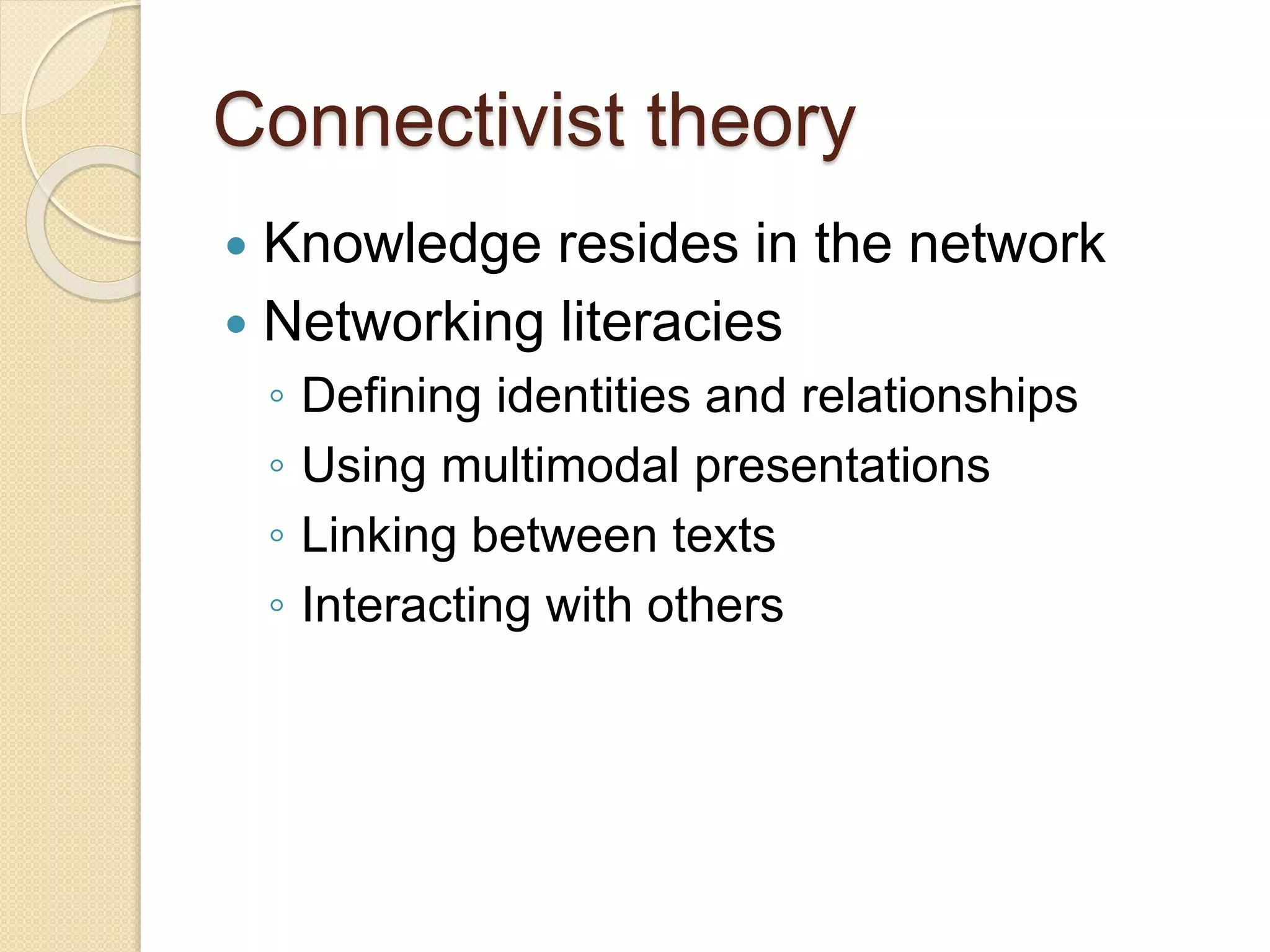 Connectivist theory
 Knowledge resides in the network
 Networking literacies
◦ Defining identities and relationships
◦ Using multimodal presentations
◦ Linking between texts
◦ Interacting with others
 