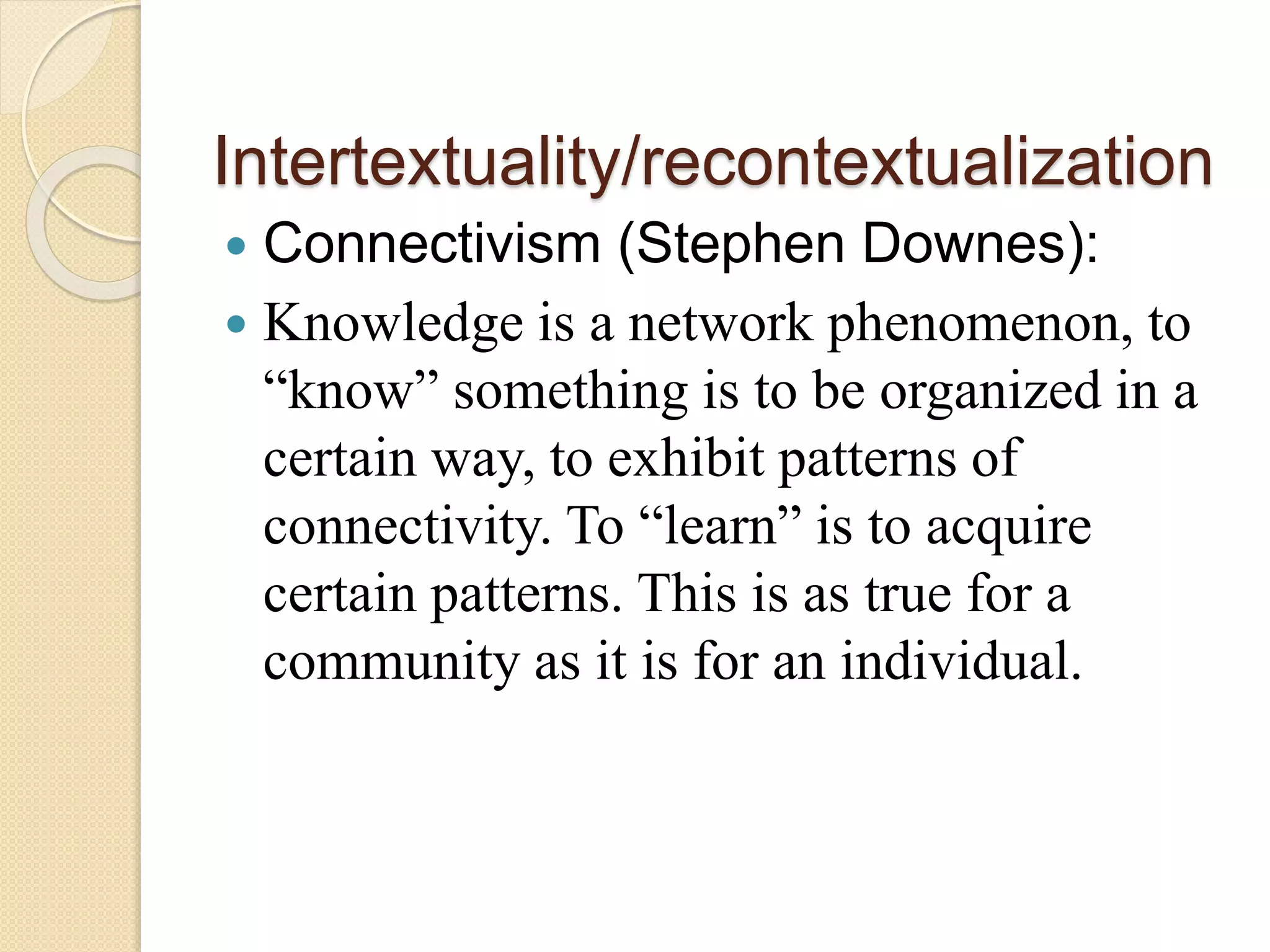 Intertextuality/recontextualization
 Connectivism (Stephen Downes):
 Knowledge is a network phenomenon, to
“know” something is to be organized in a
certain way, to exhibit patterns of
connectivity. To “learn” is to acquire
certain patterns. This is as true for a
community as it is for an individual.
 