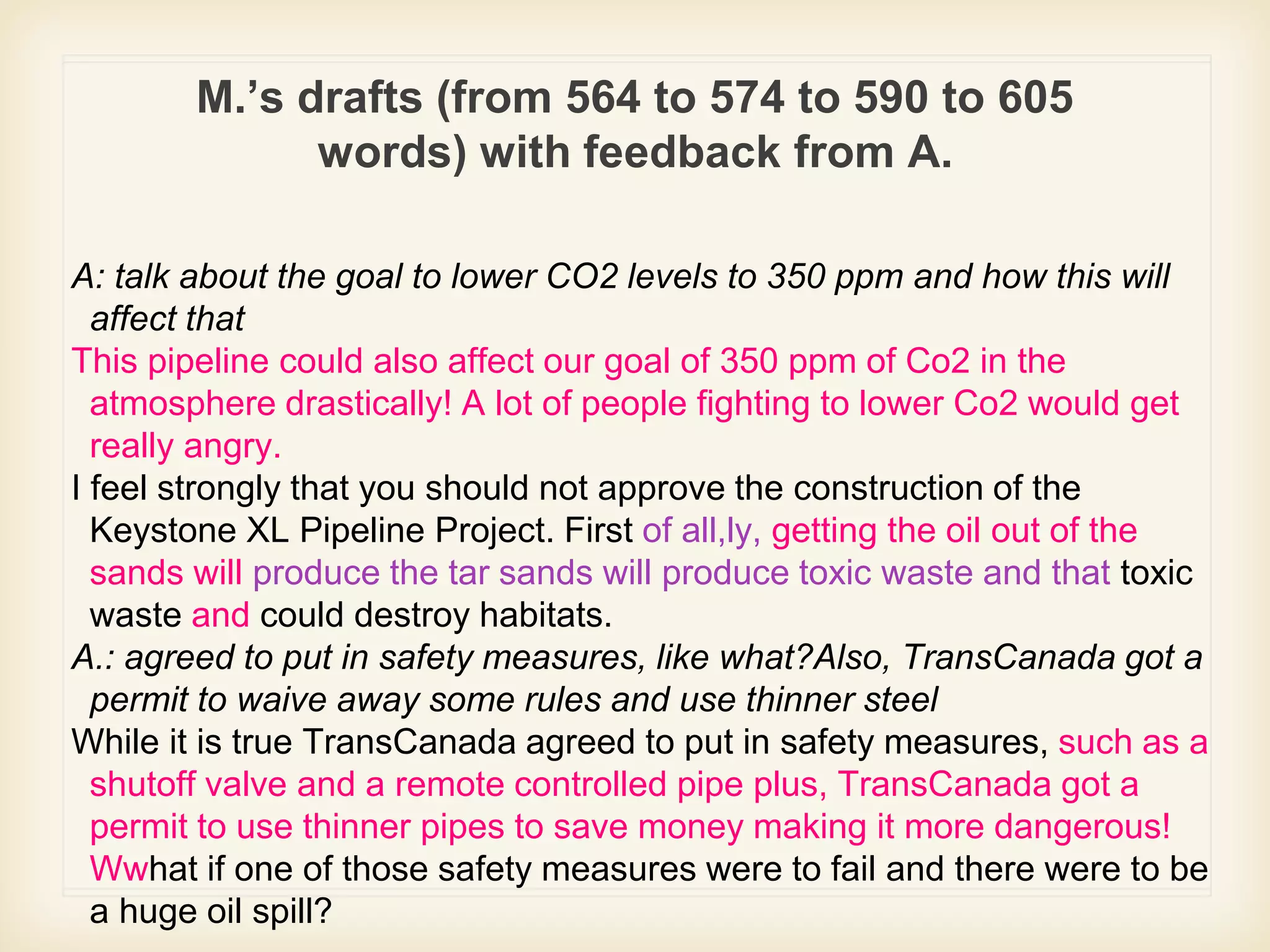M.’s drafts (from 564 to 574 to 590 to 605
words) with feedback from A.
A: talk about the goal to lower CO2 levels to 350 ppm and how this will
affect that
This pipeline could also affect our goal of 350 ppm of Co2 in the
atmosphere drastically! A lot of people fighting to lower Co2 would get
really angry.
I feel strongly that you should not approve the construction of the
Keystone XL Pipeline Project. First of all,ly, getting the oil out of the
sands will produce the tar sands will produce toxic waste and that toxic
waste and could destroy habitats.
A.: agreed to put in safety measures, like what?Also, TransCanada got a
permit to waive away some rules and use thinner steel
While it is true TransCanada agreed to put in safety measures, such as a
shutoff valve and a remote controlled pipe plus, TransCanada got a
permit to use thinner pipes to save money making it more dangerous!
Wwhat if one of those safety measures were to fail and there were to be
a huge oil spill?
 
