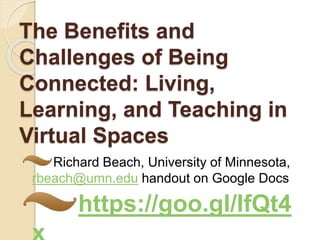 The Benefits and
Challenges of Being
Connected: Living,
Learning, and Teaching in
Virtual Spaces
Richard Beach, University of Minnesota,
rbeach@umn.edu handout on Google Docs
https://goo.gl/IfQt4
 