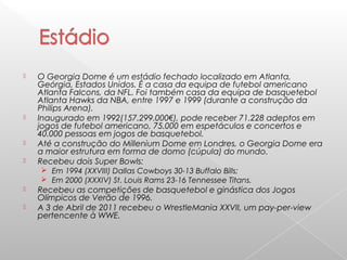  O Georgia Dome é um estádio fechado localizado em Atlanta,
Geórgia, Estados Unidos. É a casa da equipa de futebol americano
Atlanta Falcons, da NFL. Foi também casa da equipa de basquetebol
Atlanta Hawks da NBA, entre 1997 e 1999 (durante a construção da
Philips Arena).
 Inaugurado em 1992(157.299.000€), pode receber 71.228 adeptos em
jogos de futebol americano, 75.000 em espetáculos e concertos e
40.000 pessoas em jogos de basquetebol.
 Até a construção do Millenium Dome em Londres, o Georgia Dome era
a maior estrutura em forma de domo (cúpula) do mundo.
 Recebeu dois Super Bowls:
 Em 1994 (XXVIII) Dallas Cowboys 30-13 Buffalo Bills;
 Em 2000 (XXXIV) St. Louis Rams 23-16 Tennessee Titans.
 Recebeu as competições de basquetebol e ginástica dos Jogos
Olímpicos de Verão de 1996.
 A 3 de Abril de 2011 recebeu o WrestleMania XXVII, um pay-per-view
pertencente à WWE.
 