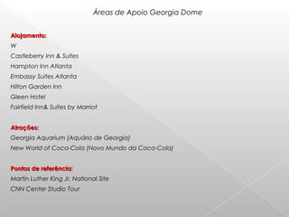 Alojamento:Alojamento:
W
Castleberry Inn & Suites
Hampton Inn Atlanta
Embassy Suites Atlanta
Hilton Garden Inn
Gleen Hotel
Fairfield Inn& Suites by Marriot
Atrações:Atrações:
Georgia Aquarium (Aquário de Georgia)
New World of Coca-Cola (Novo Mundo da Coca-Cola)
Pontos de referência:Pontos de referência:
Martin Luther King Jr. National Site
CNN Center Studio Tour
Áreas de Apoio Georgia Dome
 