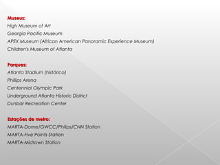 Museus:Museus:
High Museum of Art
Georgia Pacific Museum
APEX Museum (African American Panoramic Experience Museum)
Children's Museum of Atlanta
Parques:Parques:
Atlanta Stadium (histórico)
Phillips Arena
Centennial Olympic Park
Underground Atlanta Historic District
Dunbar Recreation Center
Estações de metro:Estações de metro:
MARTA-Dome/GWCC/Philips/CNN Station
MARTA-Five Points Station
MARTA-Midtown Station
 