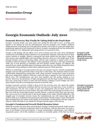 July 22, 2010


Economics Group

Special Commentary



                                                                                             Mark Vitner, Senior Economist
                                                                                            mark.vitner@wellsfargo.com ● 704-383-5635



Georgia Economic Outlook: July 2010
Economic Recovery May Finally Be Taking Hold in the Peach State
Georgia’s economy finally saw some good news during the first half of 2010, as hiring now
appears to be picking up and the unemployment rate has dropped a few notches. Nonfarm
employment has risen during two of the past three months, with a total of 15,500 jobs added since
employment appeared to have bottomed in March. Georgia’s unemployment rate has declined for
three months in a row, falling half a percentage point to 10.0 percent in June.
Georgia is still dealing with the effects of its worst recession since the early 1970s. Residential       Georgia is still
construction and building-related industries were particularly impacted, and many firms in these          dealing with the
sectors continue to struggle. Atlanta’s commercial real estate market has also taken a huge hit,          effects of its worst
with vacancy rates spiking higher and rents falling. However, there are a few bright spots. Trade         recession since the
through Georgia’s ports is recovering solidly, and the state continues to attract scores of new           early 1970s.
businesses and new residents. The military is also expanding in the state, with huge investments
under way at Fort Benning in Columbus and Fort Gordon outside Augusta. In addition, Kia
opened its new vehicle assembly plant in LaGrange earlier this year, and vehicle demand has been
exceptionally strong, leading to a faster-than-expected ramp-up of that operation.
While it is comforting to see improvement, the pace of economic recovery remains exceptionally
sluggish, and even this growth has taken a long time to take shape. The weakness of the recovery
is particularly disappointing coming after such a deep recession. Georgia lost a total of 347,800
jobs since employment peaked in February 2008 and when it appears to have bottomed out in
March 2010. The unemployment rate more than doubled over this period, peaking at 10.5
percent. Moreover, the persistence of high unemployment and the large number of foreclosures
have put a great deal of strain on state and local finances, leading to severe budget cuts and a
large number of layoffs at municipal governments around the state.
Georgia’s economic recovery is likely to drag out for the next few years. We expect the modest            Georgia’s economic
improvement in employment conditions that has occurred over the past three or four months to              recovery is likely to
gain momentum over the next couple of years, but employment will not likely return to its                 drag out for the
prerecession level until 2014 at the earliest. One sign of how big a hole Georgia’s economy is in is      next few years.
that even with the recent improvement, payrolls remain 1.5 percent below their year ago level.
The year-to-year loss of 56,600 jobs is the second largest in the nation, behind California’s. The
sluggish pace of economic recovery means the unemployment rate will remain high and the
excesses built up in residential and commercial construction will take longer to heal. Persistently
high unemployment also means credit quality for households, and businesses will take longer to
improve, which will make it even harder for Georgia’s growth engine to fire back up.
Georgia’s Fundamental Growth Model Remains Intact
While the recession has been deep and prolonged, Georgia’s fundamental growth model remains
intact. Georgia is a relatively inexpensive place to do business, with low land costs, low taxes, a
host of pro-business local governments, a strong transportation infrastructure and relatively
inexpensive power. All of this combines to produce an enviable quality of life that has drawn



 This report is available on wellsfargo.com/research and on Bloomberg WFEC
 