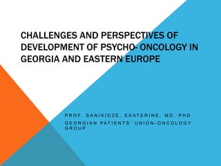 CHALLENGES AND PERSPECTIVES OF
DEVELOPMENT OF PSYCHO- ONCOLOGY IN
GEORGIA AND EASTERN EUROPE
P R O F . S A N I K I D Z E , E K A T E R I N E , M D , P H D
G E O R G I A N P A T I E N T S ’ U N I O N - O N C O L O G Y
G R O U P
 