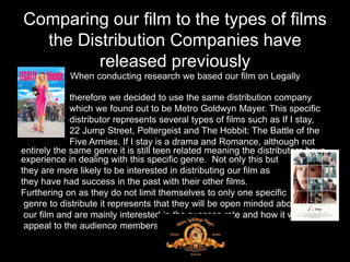 Comparing our film to the types of films
the Distribution Companies have
released previously
• When conducting research we based our film on Legally
Blonde,
therefore we decided to use the same distribution company
which we found out to be Metro Goldwyn Mayer. This specific
distributor represents several types of films such as If I stay,
22 Jump Street, Poltergeist and The Hobbit: The Battle of the
Five Armies. If I stay is a drama and Romance, although not
entirely the same genre it is still teen related meaning the distributors have
experience in dealing with this specific genre. Not only this but
they are more likely to be interested in distributing our film as
they have had success in the past with their other films.
Furthering on as they do not limit themselves to only one specific
genre to distribute it represents that they will be open minded about
our film and are mainly interested in the success rate and how it will
appeal to the audience members.
 