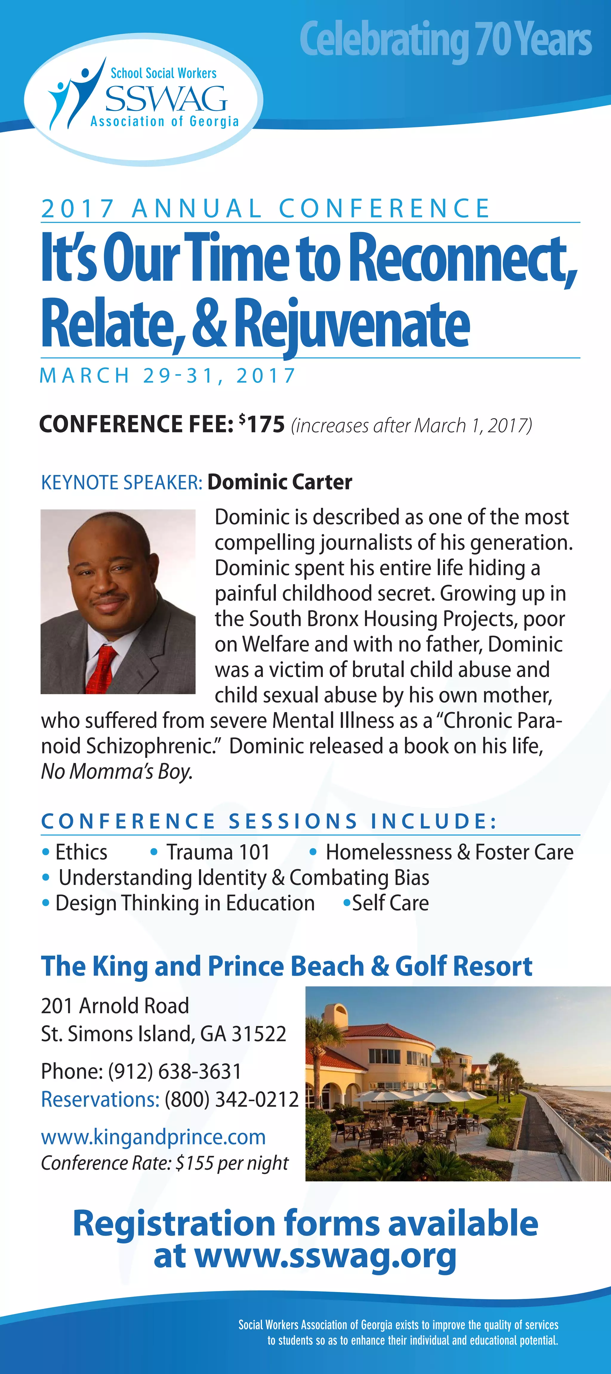 Social Workers Association of Georgia exists to improve the quality of services
to students so as to enhance their individual and educational potential.
2 0 1 7 A N N U A L C O N F E R E N C E
KEYNOTE SPEAKER: Dominic Carter
Dominic is described as one of the most
compelling journalists of his generation.
Dominic spent his entire life hiding a
painful childhood secret. Growing up in
the South Bronx Housing Projects, poor
on Welfare and with no father, Dominic
was a victim of brutal child abuse and
child sexual abuse by his own mother,
who suffered from severe Mental Illness as a“Chronic Para-
noid Schizophrenic.” Dominic released a book on his life,
No Momma’s Boy.
The King and Prince Beach & Golf Resort
201 Arnold Road
St. Simons Island, GA 31522
Phone: (912) 638-3631
Reservations: (800) 342-0212
www.kingandprince.com
Conference Rate: $155 per night
Celebrating70Years
Registration forms available
at www.sswag.org
C O N F E R E N C E S E S S I O N S I N C L U D E :
·Ethics · Trauma 101 · Homelessness & Foster Care
· Understanding Identity & Combating Bias
·Design Thinking in Education ·Self Care
It’sOurTimetoReconnect,
Relate,&Rejuvenate
M A R C H 2 9 - 3 1 , 2 0 1 7
CONFERENCE FEE: $
175 (increases after March 1, 2017)