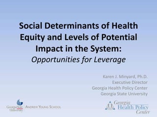 Social Determinants of Health Equity and Levels of Potential Impact in the System: Opportunities for Leverage Karen J. Minyard, Ph.D.Executive Director Georgia Health Policy Center Georgia State University  