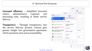 Restricted Use - À usage restreint
Increased efficiency – Simplified processes
reduce administrative expenses and
processing time, resulting in faster service
delivery.
Transparency – Through transparency into
the service delivery process, citizens gain
greater insight into government operations,
which promotes trust and accountability.
E- Services For Everyone
1
1
 