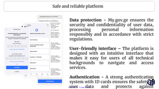 Restricted Use - À usage restreint
Data protection - My.gov.ge ensures the
security and confidentiality of user data,
processing personal information
responsibly and in accordance with strict
regulations.
User-friendly interface – The platform is
designed with an intuitive interface that
makes it easy for users of all technical
backgrounds to navigate and access
services.
Authentication - A strong authentication
system with ID cards ensures the safety of
user data and protects against
Safe and reliable platform
13
 
