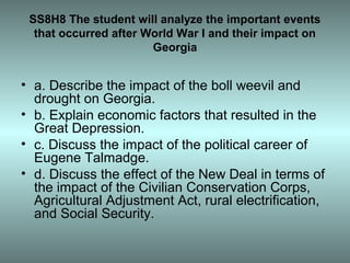 SS8H8 The student will analyze the important events
  that occurred after World War I and their impact on
                       Georgia


• a. Describe the impact of the boll weevil and
  drought on Georgia.
• b. Explain economic factors that resulted in the
  Great Depression.
• c. Discuss the impact of the political career of
  Eugene Talmadge.
• d. Discuss the effect of the New Deal in terms of
  the impact of the Civilian Conservation Corps,
  Agricultural Adjustment Act, rural electrification,
  and Social Security.
 