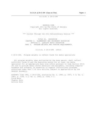 O.C.G.A. § 20-2-184 (Copy w/ Cite)                 Pages: 1

                                O.C.G.A. § 20-2-184




                                   GEORGIA CODE
                      Copyright 2011 by The State of Georgia
                               All rights reserved.


              *** Current Through the 2011 Extraordinary Session ***


                               TITLE 20. EDUCATION
                 CHAPTER 2. ELEMENTARY AND SECONDARY EDUCATION
                       ARTICLE 6. QUALITY BASIC EDUCATION
                PART 5. PROGRAM WEIGHTS AND FUNDING REQUIREMENTS


                           O.C.G.A. § 20-2-184       (2011)


§ 20-2-184.    Program weights to reflect funds for media specialists


   All program weights, when multiplied by the base amount, shall reflect
sufficient funds to pay the beginning salary for at least one media
specialist for an appropriate base size school pursuant to Code Section 20-2-
181 and to provide media center materials and equipment, including computer
hardware and software, as essential to support instructional programs
authorized under Part 3 of this article, subject to appropriation by the
General Assembly.

HISTORY: Code 1981, § 20-2-184, enacted by Ga. L. 1985, p. 1657, § 1; Ga. L.
1987, p. 1169, § 1; Ga. L. 1992, p. 1500, § 1.
Title Note
Chapter Note
Article Note
 