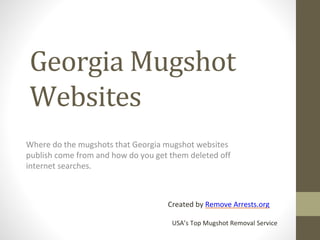 Georgia Mugshot
Websites
Where do the mugshots that Georgia mugshot websites
publish come from and how do you get them deleted off
internet searches.
Created by Remove Arrests.org
USA’s Top Mugshot Removal Service
 