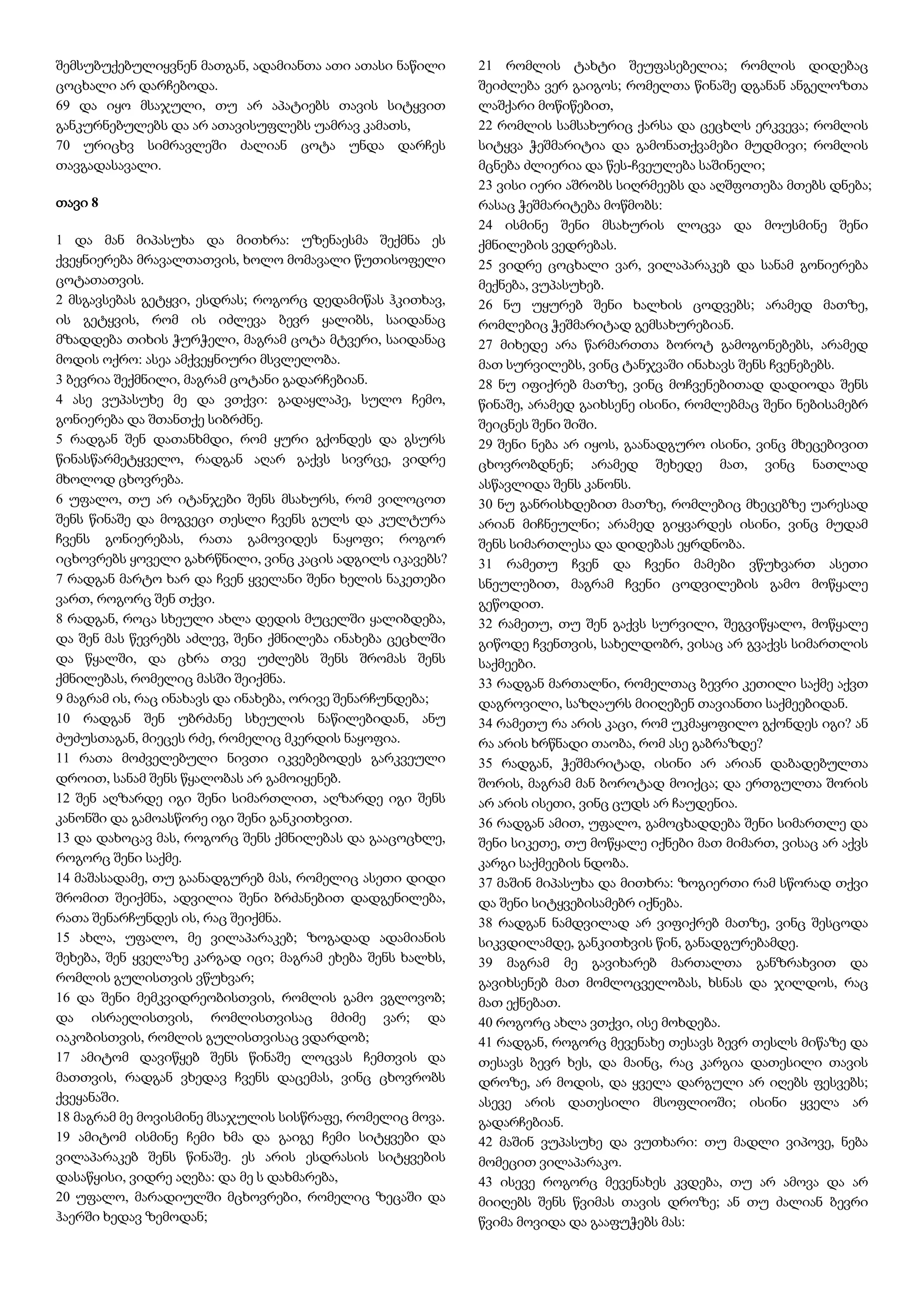 შემსუბუქებულიყვნენ მათგან, ადამიანთა ათი ათასი ნაწილი
ცოცხალი არ დარჩებოდა.
69 და იყო მსაჯული, თუ არ აპატიებს თავის სიტყვით
განკურნებულებს და არ ათავისუფლებს უამრავ კამათს,
70 ურიცხვ სიმრავლეში ძალიან ცოტა უნდა დარჩეს
თავგადასავალი.
თავი 8
1 და მან მიპასუხა და მითხრა: უზენაესმა შექმნა ეს
ქვეყნიერება მრავალთათვის, ხოლო მომავალი წუთისოფელი
ცოტათათვის.
2 მსგავსებას გეტყვი, ესდრას; როგორც დედამიწას ჰკითხავ,
ის გეტყვის, რომ ის იძლევა ბევრ ყალიბს, საიდანაც
მზადდება თიხის ჭურჭელი, მაგრამ ცოტა მტვერი, საიდანაც
მოდის ოქრო: ასეა ამქვეყნიური მსვლელობა.
3 ბევრია შექმნილი, მაგრამ ცოტანი გადარჩებიან.
4 ასე ვუპასუხე მე და ვთქვი: გადაყლაპე, სულო ჩემო,
გონიერება და შთანთქე სიბრძნე.
5 რადგან შენ დათანხმდი, რომ ყური გქონდეს და გსურს
წინასწარმეტყველო, რადგან აღარ გაქვს სივრცე, ვიდრე
მხოლოდ ცხოვრება.
6 უფალო, თუ არ იტანჯები შენს მსახურს, რომ ვილოცოთ
შენს წინაშე და მოგვეცი თესლი ჩვენს გულს და კულტურა
ჩვენს გონიერებას, რათა გამოვიდეს ნაყოფი; როგორ
იცხოვრებს ყოველი გახრწნილი, ვინც კაცის ადგილს იკავებს?
7 რადგან მარტო ხარ და ჩვენ ყველანი შენი ხელის ნაკეთები
ვართ, როგორც შენ თქვი.
8 რადგან, როცა სხეული ახლა დედის მუცელში ყალიბდება,
და შენ მას წევრებს აძლევ, შენი ქმნილება ინახება ცეცხლში
და წყალში, და ცხრა თვე უძლებს შენს შრომას შენს
ქმნილებას, რომელიც მასში შეიქმნა.
9 მაგრამ ის, რაც ინახავს და ინახება, ორივე შენარჩუნდება;
10 რადგან შენ უბრძანე სხეულის ნაწილებიდან, ანუ
ძუძუსთაგან, მიეცეს რძე, რომელიც მკერდის ნაყოფია.
11 რათა მოძველებული ნივთი იკვებებოდეს გარკვეული
დროით, სანამ შენს წყალობას არ გამოიყენებ.
12 შენ აღზარდე იგი შენი სიმართლით, აღზარდე იგი შენს
კანონში და გამოასწორე იგი შენი განკითხვით.
13 და დახოცავ მას, როგორც შენს ქმნილებას და გააცოცხლე,
როგორც შენი საქმე.
14 მაშასადამე, თუ გაანადგურებ მას, რომელიც ასეთი დიდი
შრომით შეიქმნა, ადვილია შენი ბრძანებით დადგენილება,
რათა შენარჩუნდეს ის, რაც შეიქმნა.
15 ახლა, უფალო, მე ვილაპარაკებ; ზოგადად ადამიანის
შეხება, შენ ყველაზე კარგად იცი; მაგრამ ეხება შენს ხალხს,
რომლის გულისთვის ვწუხვარ;
16 და შენი მემკვიდრეობისთვის, რომლის გამო ვგლოვობ;
და ისრაელისთვის, რომლისთვისაც მძიმე ვარ; და
იაკობისთვის, რომლის გულისთვისაც ვდარდობ;
17 ამიტომ დავიწყებ შენს წინაშე ლოცვას ჩემთვის და
მათთვის, რადგან ვხედავ ჩვენს დაცემას, ვინც ცხოვრობს
ქვეყანაში.
18 მაგრამ მე მოვისმინე მსაჯულის სისწრაფე, რომელიც მოვა.
19 ამიტომ ისმინე ჩემი ხმა და გაიგე ჩემი სიტყვები და
ვილაპარაკებ შენს წინაშე. ეს არის ესდრასის სიტყვების
დასაწყისი, ვიდრე აღება: და მე ს დახმარება,
20 უფალო, მარადიულში მცხოვრები, რომელიც ზეცაში და
ჰაერში ხედავ ზემოდან;
21 რომლის ტახტი შეუფასებელია; რომლის დიდებაც
შეიძლება ვერ გაიგოს; რომელთა წინაშე დგანან ანგელოზთა
ლაშქარი მოწიწებით,
22 რომლის სამსახურიც ქარსა და ცეცხლს ერკვევა; რომლის
სიტყვა ჭეშმარიტია და გამონათქვამები მუდმივი; რომლის
მცნება ძლიერია და წეს-ჩვეულება საშინელი;
23 ვისი იერი აშრობს სიღრმეებს და აღშფოთება მთებს დნება;
რასაც ჭეშმარიტება მოწმობს:
24 ისმინე შენი მსახურის ლოცვა და მოუსმინე შენი
ქმნილების ვედრებას.
25 ვიდრე ცოცხალი ვარ, ვილაპარაკებ და სანამ გონიერება
მექნება, ვუპასუხებ.
26 ნუ უყურებ შენი ხალხის ცოდვებს; არამედ მათზე,
რომლებიც ჭეშმარიტად გემსახურებიან.
27 მიხედე არა წარმართთა ბოროტ გამოგონებებს, არამედ
მათ სურვილებს, ვინც ტანჯვაში ინახავს შენს ჩვენებებს.
28 ნუ იფიქრებ მათზე, ვინც მოჩვენებითად დადიოდა შენს
წინაშე, არამედ გაიხსენე ისინი, რომლებმაც შენი ნებისამებრ
შეიცნეს შენი შიში.
29 შენი ნება არ იყოს, გაანადგურო ისინი, ვინც მხეცებივით
ცხოვრობდნენ; არამედ შეხედე მათ, ვინც ნათლად
ასწავლიდა შენს კანონს.
30 ნუ განრისხდებით მათზე, რომლებიც მხეცებზე უარესად
არიან მიჩნეულნი; არამედ გიყვარდეს ისინი, ვინც მუდამ
შენს სიმართლესა და დიდებას ეყრდნობა.
31 რამეთუ ჩვენ და ჩვენი მამები ვწუხვართ ასეთი
სნეულებით, მაგრამ ჩვენი ცოდვილების გამო მოწყალე
გეწოდით.
32 რამეთუ, თუ შენ გაქვს სურვილი, შეგვიწყალო, მოწყალე
გიწოდე ჩვენთვის, სახელდობრ, ვისაც არ გვაქვს სიმართლის
საქმეები.
33 რადგან მართალნი, რომელთაც ბევრი კეთილი საქმე აქვთ
დაგროვილი, საზღაურს მიიღებენ თავიანთი საქმეებიდან.
34 რამეთუ რა არის კაცი, რომ უკმაყოფილო გქონდეს იგი? ან
რა არის ხრწნადი თაობა, რომ ასე გაბრაზდე?
35 რადგან, ჭეშმარიტად, ისინი არ არიან დაბადებულთა
შორის, მაგრამ მან ბოროტად მოიქცა; და ერთგულთა შორის
არ არის ისეთი, ვინც ცუდს არ ჩაუდენია.
36 რადგან ამით, უფალო, გამოცხადდება შენი სიმართლე და
შენი სიკეთე, თუ მოწყალე იქნები მათ მიმართ, ვისაც არ აქვს
კარგი საქმეების ნდობა.
37 მაშინ მიპასუხა და მითხრა: ზოგიერთი რამ სწორად თქვი
და შენი სიტყვებისამებრ იქნება.
38 რადგან ნამდვილად არ ვიფიქრებ მათზე, ვინც შესცოდა
სიკვდილამდე, განკითხვის წინ, განადგურებამდე.
39 მაგრამ მე გავიხარებ მართალთა განზრახვით და
გავიხსენებ მათ მომლოცველობას, ხსნას და ჯილდოს, რაც
მათ ექნებათ.
40 როგორც ახლა ვთქვი, ისე მოხდება.
41 რადგან, როგორც მევენახე თესავს ბევრ თესლს მიწაზე და
თესავს ბევრ ხეს, და მაინც, რაც კარგია დათესილი თავის
დროზე, არ მოდის, და ყველა დარგული არ იღებს ფესვებს;
ასევე არის დათესილი მსოფლიოში; ისინი ყველა არ
გადარჩებიან.
42 მაშინ ვუპასუხე და ვუთხარი: თუ მადლი ვიპოვე, ნება
მომეცით ვილაპარაკო.
43 ისევე როგორც მევენახეს კვდება, თუ არ ამოვა და არ
მიიღებს შენს წვიმას თავის დროზე; ან თუ ძალიან ბევრი
წვიმა მოვიდა და გააფუჭებს მას:
 
