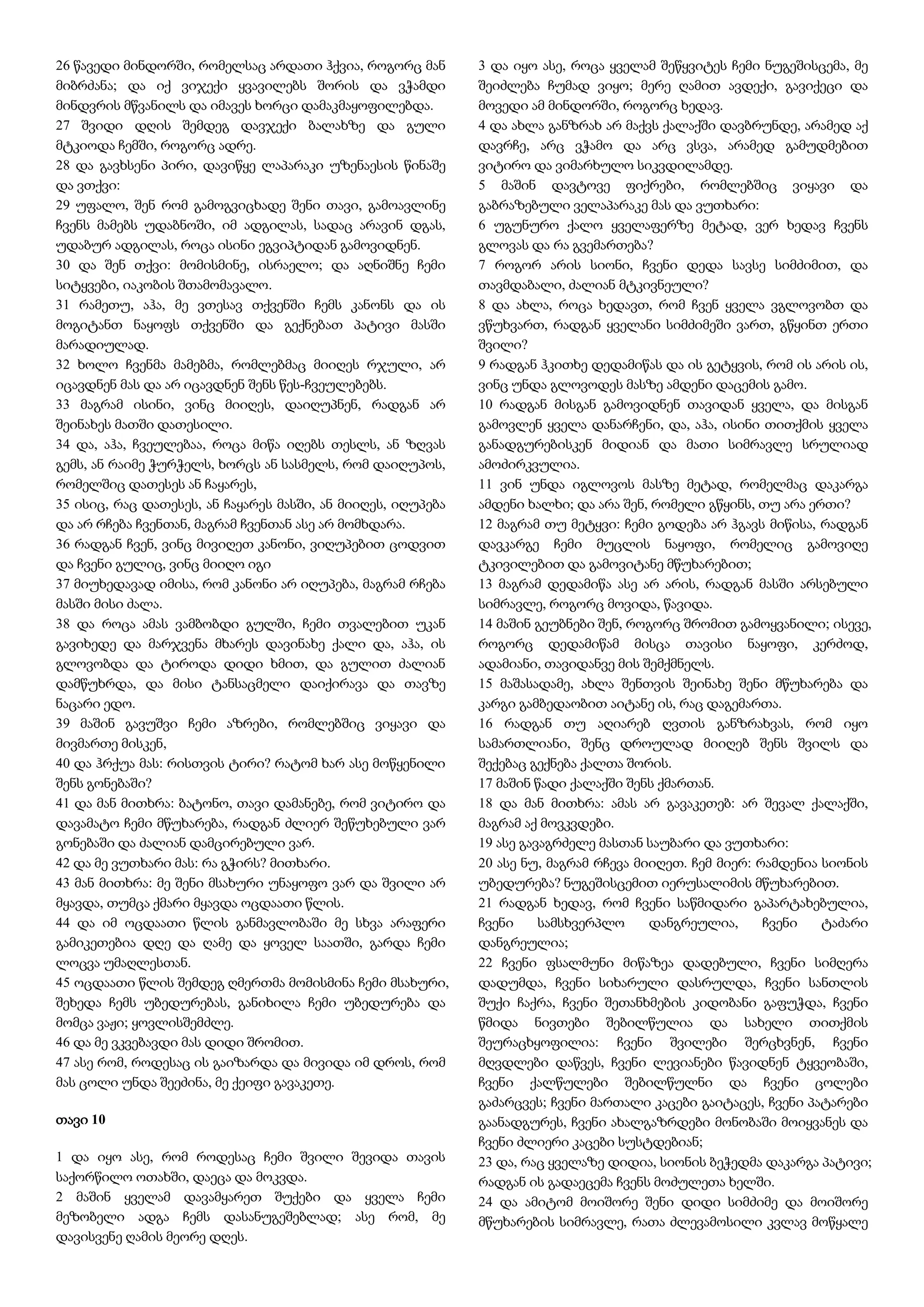 26 წავედი მინდორში, რომელსაც არდათი ჰქვია, როგორც მან
მიბრძანა; და იქ ვიჯექი ყვავილებს შორის და ვჭამდი
მინდვრის მწვანილს და იმავეს ხორცი დამაკმაყოფილებდა.
27 შვიდი დღის შემდეგ დავჯექი ბალახზე და გული
მტკიოდა ჩემში, როგორც ადრე.
28 და გავხსენი პირი, დავიწყე ლაპარაკი უზენაესის წინაშე
და ვთქვი:
29 უფალო, შენ რომ გამოგვიცხადე შენი თავი, გამოავლინე
ჩვენს მამებს უდაბნოში, იმ ადგილას, სადაც არავინ დგას,
უდაბურ ადგილას, როცა ისინი ეგვიპტიდან გამოვიდნენ.
30 და შენ თქვი: მომისმინე, ისრაელო; და აღნიშნე ჩემი
სიტყვები, იაკობის შთამომავალო.
31 რამეთუ, აჰა, მე ვთესავ თქვენში ჩემს კანონს და ის
მოგიტანთ ნაყოფს თქვენში და გექნებათ პატივი მასში
მარადიულად.
32 ხოლო ჩვენმა მამებმა, რომლებმაც მიიღეს რჯული, არ
იცავდნენ მას და არ იცავდნენ შენს წეს-ჩვეულებებს.
33 მაგრამ ისინი, ვინც მიიღეს, დაიღუპნენ, რადგან არ
შეინახეს მათში დათესილი.
34 და, აჰა, ჩვეულებაა, როცა მიწა იღებს თესლს, ან ზღვას
გემს, ან რაიმე ჭურჭელს, ხორცს ან სასმელს, რომ დაიღუპოს,
რომელშიც დათესეს ან ჩაყარეს,
35 ისიც, რაც დათესეს, ან ჩაყარეს მასში, ან მიიღეს, იღუპება
და არ რჩება ჩვენთან, მაგრამ ჩვენთან ასე არ მომხდარა.
36 რადგან ჩვენ, ვინც მივიღეთ კანონი, ვიღუპებით ცოდვით
და ჩვენი გულიც, ვინც მიიღო იგი
37 მიუხედავად იმისა, რომ კანონი არ იღუპება, მაგრამ რჩება
მასში მისი ძალა.
38 და როცა ამას ვამბობდი გულში, ჩემი თვალებით უკან
გავიხედე და მარჯვენა მხარეს დავინახე ქალი და, აჰა, ის
გლოვობდა და ტიროდა დიდი ხმით, და გულით ძალიან
დამწუხრდა, და მისი ტანსაცმელი დაიქირავა და თავზე
ნაცარი ედო.
39 მაშინ გავუშვი ჩემი აზრები, რომლებშიც ვიყავი და
მივმართე მისკენ,
40 და ჰრქუა მას: რისთვის ტირი? რატომ ხარ ასე მოწყენილი
შენს გონებაში?
41 და მან მითხრა: ბატონო, თავი დამანებე, რომ ვიტირო და
დავამატო ჩემი მწუხარება, რადგან ძლიერ შეწუხებული ვარ
გონებაში და ძალიან დამცირებული ვარ.
42 და მე ვუთხარი მას: რა გჭირს? მითხარი.
43 მან მითხრა: მე შენი მსახური უნაყოფო ვარ და შვილი არ
მყავდა, თუმცა ქმარი მყავდა ოცდაათი წლის.
44 და იმ ოცდაათი წლის განმავლობაში მე სხვა არაფერი
გამიკეთებია დღე და ღამე და ყოველ საათში, გარდა ჩემი
ლოცვა უმაღლესთან.
45 ოცდაათი წლის შემდეგ ღმერთმა მომისმინა ჩემი მსახური,
შეხედა ჩემს უბედურებას, განიხილა ჩემი უბედურება და
მომცა ვაჟი; ყოვლისშემძლე.
46 და მე ვკვებავდი მას დიდი შრომით.
47 ასე რომ, როდესაც ის გაიზარდა და მივიდა იმ დროს, რომ
მას ცოლი უნდა შეეძინა, მე ქეიფი გავაკეთე.
თავი 10
1 და იყო ასე, რომ როდესაც ჩემი შვილი შევიდა თავის
საქორწილო ოთახში, დაეცა და მოკვდა.
2 მაშინ ყველამ დავამყარეთ შუქები და ყველა ჩემი
მეზობელი ადგა ჩემს დასანუგეშებლად; ასე რომ, მე
დავისვენე ღამის მეორე დღეს.
3 და იყო ასე, როცა ყველამ შეწყვიტეს ჩემი ნუგეშისცემა, მე
შეიძლება ჩუმად ვიყო; მერე ღამით ავდექი, გავიქეცი და
მოვედი ამ მინდორში, როგორც ხედავ.
4 და ახლა განზრახ არ მაქვს ქალაქში დავბრუნდე, არამედ აქ
დავრჩე, არც ვჭამო და არც ვსვა, არამედ გამუდმებით
ვიტირო და ვიმარხულო სიკვდილამდე.
5 მაშინ დავტოვე ფიქრები, რომლებშიც ვიყავი და
გაბრაზებული ველაპარაკე მას და ვუთხარი:
6 უგუნურო ქალო ყველაფერზე მეტად, ვერ ხედავ ჩვენს
გლოვას და რა გვემართება?
7 როგორ არის სიონი, ჩვენი დედა სავსე სიმძიმით, და
თავმდაბალი, ძალიან მტკივნეული?
8 და ახლა, როცა ხედავთ, რომ ჩვენ ყველა ვგლოვობთ და
ვწუხვართ, რადგან ყველანი სიმძიმეში ვართ, გწყინთ ერთი
შვილი?
9 რადგან ჰკითხე დედამიწას და ის გეტყვის, რომ ის არის ის,
ვინც უნდა გლოვოდეს მასზე ამდენი დაცემის გამო.
10 რადგან მისგან გამოვიდნენ თავიდან ყველა, და მისგან
გამოვლენ ყველა დანარჩენი, და, აჰა, ისინი თითქმის ყველა
განადგურებისკენ მიდიან და მათი სიმრავლე სრულიად
ამოძირკვულია.
11 ვინ უნდა იგლოვოს მასზე მეტად, რომელმაც დაკარგა
ამდენი ხალხი; და არა შენ, რომელი გწყინს, თუ არა ერთი?
12 მაგრამ თუ მეტყვი: ჩემი გოდება არ ჰგავს მიწისა, რადგან
დავკარგე ჩემი მუცლის ნაყოფი, რომელიც გამოვიღე
ტკივილებით და გამოვიტანე მწუხარებით;
13 მაგრამ დედამიწა ასე არ არის, რადგან მასში არსებული
სიმრავლე, როგორც მოვიდა, წავიდა.
14 მაშინ გეუბნები შენ, როგორც შრომით გამოყვანილი; ისევე,
როგორც დედამიწამ მისცა თავისი ნაყოფი, კერძოდ,
ადამიანი, თავიდანვე მის შემქმნელს.
15 მაშასადამე, ახლა შენთვის შეინახე შენი მწუხარება და
კარგი გამბედაობით აიტანე ის, რაც დაგემართა.
16 რადგან თუ აღიარებ ღვთის განზრახვას, რომ იყო
სამართლიანი, შენც დროულად მიიღებ შენს შვილს და
შექებაც გექნება ქალთა შორის.
17 მაშინ წადი ქალაქში შენს ქმართან.
18 და მან მითხრა: ამას არ გავაკეთებ: არ შევალ ქალაქში,
მაგრამ აქ მოვკვდები.
19 ასე გავაგრძელე მასთან საუბარი და ვუთხარი:
20 ასე ნუ, მაგრამ რჩევა მიიღეთ. ჩემ მიერ: რამდენია სიონის
უბედურება? ნუგეშისცემით იერუსალიმის მწუხარებით.
21 რადგან ხედავ, რომ ჩვენი საწმიდარი გაპარტახებულია,
ჩვენი სამსხვერპლო დანგრეულია, ჩვენი ტაძარი
დანგრეულია;
22 ჩვენი ფსალმუნი მიწაზეა დადებული, ჩვენი სიმღერა
დადუმდა, ჩვენი სიხარული დასრულდა, ჩვენი სანთლის
შუქი ჩაქრა, ჩვენი შეთანხმების კიდობანი გაფუჭდა, ჩვენი
წმიდა ნივთები შებილწულია და სახელი თითქმის
შეურაცხყოფილია: ჩვენი შვილები შერცხვნენ, ჩვენი
მღვდლები დაწვეს, ჩვენი ლევიანები წავიდნენ ტყვეობაში,
ჩვენი ქალწულები შებილწულნი და ჩვენი ცოლები
გაძარცვეს; ჩვენი მართალი კაცები გაიტაცეს, ჩვენი პატარები
გაანადგურეს, ჩვენი ახალგაზრდები მონობაში მოიყვანეს და
ჩვენი ძლიერი კაცები სუსტდებიან;
23 და, რაც ყველაზე დიდია, სიონის ბეჭედმა დაკარგა პატივი;
რადგან ის გადაეცემა ჩვენს მოძულეთა ხელში.
24 და ამიტომ მოიშორე შენი დიდი სიმძიმე და მოიშორე
მწუხარების სიმრავლე, რათა ძლევამოსილი კვლავ მოწყალე
 