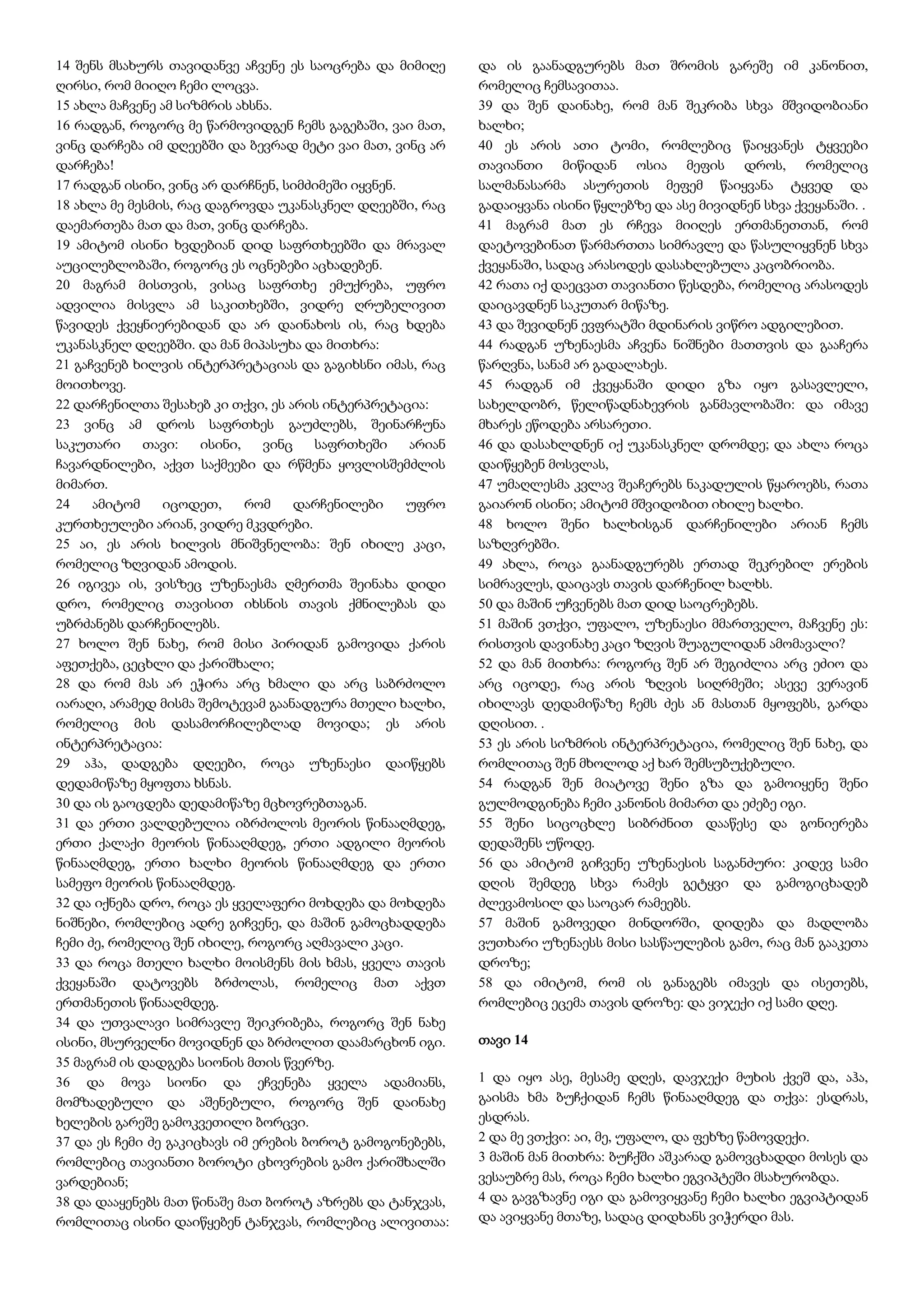 14 შენს მსახურს თავიდანვე აჩვენე ეს საოცრება და მიმიღე
ღირსი, რომ მიიღო ჩემი ლოცვა.
15 ახლა მაჩვენე ამ სიზმრის ახსნა.
16 რადგან, როგორც მე წარმოვიდგენ ჩემს გაგებაში, ვაი მათ,
ვინც დარჩება იმ დღეებში და ბევრად მეტი ვაი მათ, ვინც არ
დარჩება!
17 რადგან ისინი, ვინც არ დარჩნენ, სიმძიმეში იყვნენ.
18 ახლა მე მესმის, რაც დაგროვდა უკანასკნელ დღეებში, რაც
დაემართება მათ და მათ, ვინც დარჩება.
19 ამიტომ ისინი ხვდებიან დიდ საფრთხეებში და მრავალ
აუცილებლობაში, როგორც ეს ოცნებები აცხადებენ.
20 მაგრამ მისთვის, ვისაც საფრთხე ემუქრება, უფრო
ადვილია მისვლა ამ საკითხებში, ვიდრე ღრუბელივით
წავიდეს ქვეყნიერებიდან და არ დაინახოს ის, რაც ხდება
უკანასკნელ დღეებში. და მან მიპასუხა და მითხრა:
21 გაჩვენებ ხილვის ინტერპრეტაციას და გაგიხსნი იმას, რაც
მოითხოვე.
22 დარჩენილთა შესახებ კი თქვი, ეს არის ინტერპრეტაცია:
23 ვინც ამ დროს საფრთხეს გაუძლებს, შეინარჩუნა
საკუთარი თავი: ისინი, ვინც საფრთხეში არიან
ჩავარდნილები, აქვთ საქმეები და რწმენა ყოვლისშემძლის
მიმართ.
24 ამიტომ იცოდეთ, რომ დარჩენილები უფრო
კურთხეულები არიან, ვიდრე მკვდრები.
25 აი, ეს არის ხილვის მნიშვნელობა: შენ იხილე კაცი,
რომელიც ზღვიდან ამოდის.
26 იგივეა ის, ვისზეც უზენაესმა ღმერთმა შეინახა დიდი
დრო, რომელიც თავისით იხსნის თავის ქმნილებას და
უბრძანებს დარჩენილებს.
27 ხოლო შენ ნახე, რომ მისი პირიდან გამოვიდა ქარის
აფეთქება, ცეცხლი და ქარიშხალი;
28 და რომ მას არ ეჭირა არც ხმალი და არც საბრძოლო
იარაღი, არამედ მისმა შემოტევამ გაანადგურა მთელი ხალხი,
რომელიც მის დასამორჩილებლად მოვიდა; ეს არის
ინტერპრეტაცია:
29 აჰა, დადგება დღეები, როცა უზენაესი დაიწყებს
დედამიწაზე მყოფთა ხსნას.
30 და ის გაოცდება დედამიწაზე მცხოვრებთაგან.
31 და ერთი ვალდებულია იბრძოლოს მეორის წინააღმდეგ,
ერთი ქალაქი მეორის წინააღმდეგ, ერთი ადგილი მეორის
წინააღმდეგ, ერთი ხალხი მეორის წინააღმდეგ და ერთი
სამეფო მეორის წინააღმდეგ.
32 და იქნება დრო, როცა ეს ყველაფერი მოხდება და მოხდება
ნიშნები, რომლებიც ადრე გიჩვენე, და მაშინ გამოცხადდება
ჩემი ძე, რომელიც შენ იხილე, როგორც აღმავალი კაცი.
33 და როცა მთელი ხალხი მოისმენს მის ხმას, ყველა თავის
ქვეყანაში დატოვებს ბრძოლას, რომელიც მათ აქვთ
ერთმანეთის წინააღმდეგ.
34 და უთვალავი სიმრავლე შეიკრიბება, როგორც შენ ნახე
ისინი, მსურველნი მოვიდნენ და ბრძოლით დაამარცხონ იგი.
35 მაგრამ ის დადგება სიონის მთის წვერზე.
36 და მოვა სიონი და ეჩვენება ყველა ადამიანს,
მომზადებული და აშენებული, როგორც შენ დაინახე
ხელების გარეშე გამოკვეთილი ბორცვი.
37 და ეს ჩემი ძე გაკიცხავს იმ ერების ბოროტ გამოგონებებს,
რომლებიც თავიანთი ბოროტი ცხოვრების გამო ქარიშხალში
ვარდებიან;
38 და დააყენებს მათ წინაშე მათ ბოროტ აზრებს და ტანჯვას,
რომლითაც ისინი დაიწყებენ ტანჯვას, რომლებიც ალივითაა:
და ის გაანადგურებს მათ შრომის გარეშე იმ კანონით,
რომელიც ჩემსავითაა.
39 და შენ დაინახე, რომ მან შეკრიბა სხვა მშვიდობიანი
ხალხი;
40 ეს არის ათი ტომი, რომლებიც წაიყვანეს ტყვეები
თავიანთი მიწიდან ოსია მეფის დროს, რომელიც
სალმანასარმა ასურეთის მეფემ წაიყვანა ტყვედ და
გადაიყვანა ისინი წყლებზე და ასე მივიდნენ სხვა ქვეყანაში. .
41 მაგრამ მათ ეს რჩევა მიიღეს ერთმანეთთან, რომ
დაეტოვებინათ წარმართთა სიმრავლე და წასულიყვნენ სხვა
ქვეყანაში, სადაც არასოდეს დასახლებულა კაცობრიობა.
42 რათა იქ დაეცვათ თავიანთი წესდება, რომელიც არასოდეს
დაიცავდნენ საკუთარ მიწაზე.
43 და შევიდნენ ევფრატში მდინარის ვიწრო ადგილებით.
44 რადგან უზენაესმა აჩვენა ნიშნები მათთვის და გააჩერა
წარღვნა, სანამ არ გადალახეს.
45 რადგან იმ ქვეყანაში დიდი გზა იყო გასავლელი,
სახელდობრ, წელიწადნახევრის განმავლობაში: და იმავე
მხარეს ეწოდება არსარეთი.
46 და დასახლდნენ იქ უკანასკნელ დრომდე; და ახლა როცა
დაიწყებენ მოსვლას,
47 უმაღლესმა კვლავ შეაჩერებს ნაკადულის წყაროებს, რათა
გაიარონ ისინი; ამიტომ მშვიდობით იხილე ხალხი.
48 ხოლო შენი ხალხისგან დარჩენილები არიან ჩემს
საზღვრებში.
49 ახლა, როცა გაანადგურებს ერთად შეკრებილ ერების
სიმრავლეს, დაიცავს თავის დარჩენილ ხალხს.
50 და მაშინ უჩვენებს მათ დიდ საოცრებებს.
51 მაშინ ვთქვი, უფალო, უზენაესი მმართველო, მაჩვენე ეს:
რისთვის დავინახე კაცი ზღვის შუაგულიდან ამომავალი?
52 და მან მითხრა: როგორც შენ არ შეგიძლია არც ეძიო და
არც იცოდე, რაც არის ზღვის სიღრმეში; ასევე ვერავინ
იხილავს დედამიწაზე ჩემს ძეს ან მასთან მყოფებს, გარდა
დღისით. .
53 ეს არის სიზმრის ინტერპრეტაცია, რომელიც შენ ნახე, და
რომლითაც შენ მხოლოდ აქ ხარ შემსუბუქებული.
54 რადგან შენ მიატოვე შენი გზა და გამოიყენე შენი
გულმოდგინება ჩემი კანონის მიმართ და ეძებე იგი.
55 შენი სიცოცხლე სიბრძნით დააწესე და გონიერება
დედაშენს უწოდე.
56 და ამიტომ გიჩვენე უზენაესის საგანძური: კიდევ სამი
დღის შემდეგ სხვა რამეს გეტყვი და გამოგიცხადებ
ძლევამოსილ და საოცარ რამეებს.
57 მაშინ გამოვედი მინდორში, დიდება და მადლობა
ვუთხარი უზენაესს მისი სასწაულების გამო, რაც მან გააკეთა
დროზე;
58 და იმიტომ, რომ ის განაგებს იმავეს და ისეთებს,
რომლებიც ეცემა თავის დროზე: და ვიჯექი იქ სამი დღე.
თავი 14
1 და იყო ასე, მესამე დღეს, დავჯექი მუხის ქვეშ და, აჰა,
გაისმა ხმა ბუჩქიდან ჩემს წინააღმდეგ და თქვა: ესდრას,
ესდრას.
2 და მე ვთქვი: აი, მე, უფალო, და ფეხზე წამოვდექი.
3 მაშინ მან მითხრა: ბუჩქში აშკარად გამოვცხადდი მოსეს და
ვესაუბრე მას, როცა ჩემი ხალხი ეგვიპტეში მსახურობდა.
4 და გავგზავნე იგი და გამოვიყვანე ჩემი ხალხი ეგვიპტიდან
და ავიყვანე მთაზე, სადაც დიდხანს ვიჭერდი მას.
 