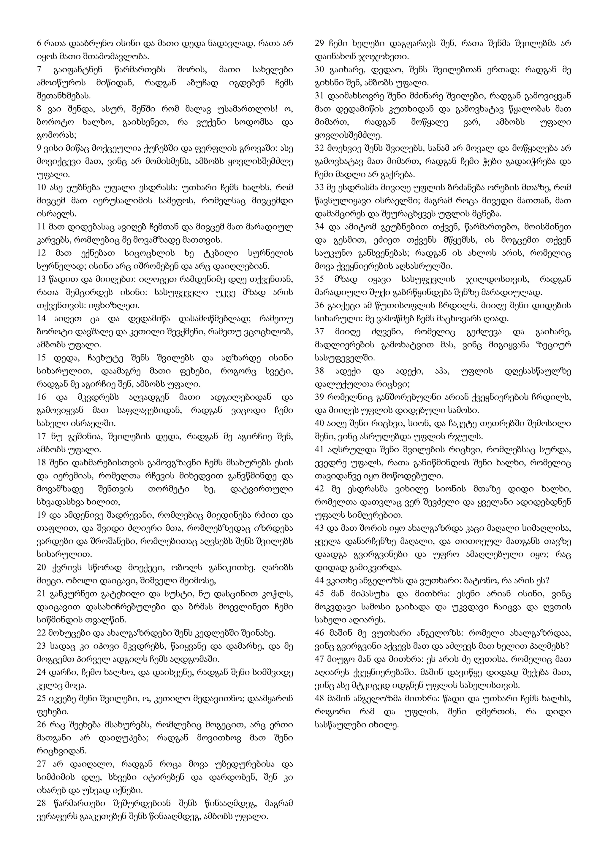 6 რათა დააბრუნო ისინი და მათი დედა ნადავლად, რათა არ
იყოს მათი შთამომავლობა.
7 გაიფანტნენ წარმართებს შორის, მათი სახელები
ამოიწუროს მიწიდან, რადგან აბუჩად იგდებენ ჩემს
შეთანხმებას.
8 ვაი შენდა, ასურ, შენში რომ მალავ უსამართლოს! ო,
ბოროტო ხალხო, გაიხსენეთ, რა ვუქენი სოდომსა და
გომორას;
9 ვისი მიწაც მოქცეულია ქუჩებში და ფერფლის გროვაში: ასე
მოვიქცევი მათ, ვინც არ მომისმენს, ამბობს ყოვლისშემძლე
უფალი.
10 ასე ეუბნება უფალი ესდრასს: უთხარი ჩემს ხალხს, რომ
მივცემ მათ იერუსალიმის სამეფოს, რომელსაც მივცემდი
ისრაელს.
11 მათ დიდებასაც ავიღებ ჩემთან და მივცემ მათ მარადიულ
კარვებს, რომლებიც მე მოვამზადე მათთვის.
12 მათ ექნებათ სიცოცხლის ხე ტკბილი სურნელის
სურნელად; ისინი არც იშრომებენ და არც დაიღლებიან.
13 წადით და მიიღებთ: ილოცეთ რამდენიმე დღე თქვენთან,
რათა შემცირდეს ისინი: სასუფეველი უკვე მზად არის
თქვენთვის: იფხიზლეთ.
14 აიღეთ ცა და დედამიწა დასამოწმებლად; რამეთუ
ბოროტი დავშალე და კეთილი შევქმენი, რამეთუ ვცოცხლობ,
ამბობს უფალი.
15 დედა, ჩაეხუტე შენს შვილებს და აღზარდე ისინი
სიხარულით, დაამაგრე მათი ფეხები, როგორც სვეტი,
რადგან მე აგირჩიე შენ, ამბობს უფალი.
16 და მკვდრებს აღვადგენ მათი ადგილებიდან და
გამოვიყვან მათ საფლავებიდან, რადგან ვიცოდი ჩემი
სახელი ისრაელში.
17 ნუ გეშინია, შვილების დედა, რადგან მე აგირჩიე შენ,
ამბობს უფალი.
18 შენი დახმარებისთვის გამოვგზავნი ჩემს მსახურებს ესის
და იერემიას, რომელთა რჩევის მიხედვით განვწმინდე და
მოვამზადე შენთვის თორმეტი ხე, დატვირთული
სხვადასხვა ხილით,
19 და ამდენივე შადრევანი, რომლებიც მიედინება რძით და
თაფლით, და შვიდი ძლიერი მთა, რომლებზედაც იზრდება
ვარდები და შროშანები, რომლებითაც აღვსებს შენს შვილებს
სიხარულით.
20 ქვრივს სწორად მოექეცი, ობოლს განიკითხე, ღარიბს
მიეცი, ობოლი დაიცავი, შიშველი შეიმოსე,
21 განკურნეთ გატეხილი და სუსტი, ნუ დასცინით კოჭლს,
დაიცავით დასახიჩრებულები და ბრმას მოევლინეთ ჩემი
სიწმინდის თვალწინ.
22 მოხუცები და ახალგაზრდები შენს კედლებში შეინახე.
23 სადაც კი იპოვი მკვდრებს, წაიყვანე და დამარხე, და მე
მოგცემთ პირველ ადგილს ჩემს აღდგომაში.
24 დარჩი, ჩემო ხალხო, და დაისვენე, რადგან შენი სიმშვიდე
კვლავ მოვა.
25 იკვებე შენი შვილები, ო, კეთილო მედავითნო; დაამყარონ
ფეხები.
26 რაც შეეხება მსახურებს, რომლებიც მოგეცით, არც ერთი
მათგანი არ დაიღუპება; რადგან მოვითხოვ მათ შენი
რიცხვიდან.
27 არ დაიღალო, რადგან როცა მოვა უბედურებისა და
სიმძიმის დღე, სხვები იტირებენ და დარდობენ, შენ კი
იხარებ და უხვად იქნები.
28 წარმართები შეშურდებიან შენს წინააღმდეგ, მაგრამ
ვერაფერს გააკეთებენ შენს წინააღმდეგ, ამბობს უფალი.
29 ჩემი ხელები დაგფარავს შენ, რათა შენმა შვილებმა არ
დაინახონ ჯოჯოხეთი.
30 გაიხარე, დედაო, შენს შვილებთან ერთად; რადგან მე
გიხსნი შენ, ამბობს უფალი.
31 დაიმახსოვრე შენი მძინარე შვილები, რადგან გამოვიყვან
მათ დედამიწის კუთხიდან და გამოვხატავ წყალობას მათ
მიმართ, რადგან მოწყალე ვარ, ამბობს უფალი
ყოვლისშემძლე.
32 მოეხვიე შენს შვილებს, სანამ არ მოვალ და მოწყალება არ
გამოვხატავ მათ მიმართ, რადგან ჩემი ჭები გადაიჭრება და
ჩემი მადლი არ გაქრება.
33 მე ესდრასმა მივიღე უფლის ბრძანება ორების მთაზე, რომ
წავსულიყავი ისრაელში; მაგრამ როცა მივედი მათთან, მათ
დამამცირეს და შეურაცხყვეს უფლის მცნება.
34 და ამიტომ გეუბნებით თქვენ, წარმართებო, მოისმინეთ
და გესმით, ეძიეთ თქვენს მწყემსს, ის მოგცემთ თქვენ
საუკუნო განსვენებას; რადგან ის ახლოს არის, რომელიც
მოვა ქვეყნიერების აღსასრულში.
35 მზად იყავი სასუფევლის ჯილდოსთვის, რადგან
მარადიული შუქი გაბრწყინდება შენზე მარადიულად.
36 გაიქეცი ამ წუთისოფლის ჩრდილს, მიიღე შენი დიდების
სიხარული: მე ვამოწმებ ჩემს მაცხოვარს ღიად.
37 მიიღე ძღვენი, რომელიც გეძლევა და გაიხარე,
მადლიერების გამოხატვით მას, ვინც მიგიყვანა ზეციურ
სასუფეველში.
38 ადექი და ადექი, აჰა, უფლის დღესასწაულზე
დალუქულთა რიცხვი;
39 რომელნიც განშორებულნი არიან ქვეყნიერების ჩრდილს,
და მიიღეს უფლის დიდებული სამოსი.
40 აიღე შენი რიცხვი, სიონ, და ჩაკეტე თეთრებში შემოსილი
შენი, ვინც ასრულებდა უფლის რჯულს.
41 აღსრულდა შენი შვილების რიცხვი, რომლებსაც სურდა,
ევედრე უფალს, რათა განიწმინდოს შენი ხალხი, რომელიც
თავიდანვე იყო მოწოდებული.
42 მე ესდრასმა ვიხილე სიონის მთაზე დიდი ხალხი,
რომელთა დათვლაც ვერ შევძელი და ყველანი ადიდებდნენ
უფალს სიმღერებით.
43 და მათ შორის იყო ახალგაზრდა კაცი მაღალი სიმაღლისა,
ყველა დანარჩენზე მაღალი, და თითოეულ მათგანს თავზე
დაადგა გვირგვინები და უფრო ამაღლებული იყო; რაც
დიდად გამიკვირდა.
44 ვკითხე ანგელოზს და ვუთხარი: ბატონო, რა არის ეს?
45 მან მიპასუხა და მითხრა: ესენი არიან ისინი, ვინც
მოკვდავი სამოსი გაიხადა და უკვდავი ჩაიცვა და ღვთის
სახელი აღიარეს.
46 მაშინ მე ვუთხარი ანგელოზს: რომელი ახალგაზრდაა,
ვინც გვირგვინი აქცევს მათ და აძლევს მათ ხელით პალმებს?
47 მიუგო მან და მითხრა: ეს არის ძე ღვთისა, რომელიც მათ
აღიარეს ქვეყნიერებაში. მაშინ დავიწყე დიდად შექება მათ,
ვინც ასე მტკიცედ იდგნენ უფლის სახელისთვის.
48 მაშინ ანგელოზმა მითხრა: წადი და უთხარი ჩემს ხალხს,
როგორი რამ და უფლის, შენი ღმერთის, რა დიდი
სასწაულები იხილე.
 