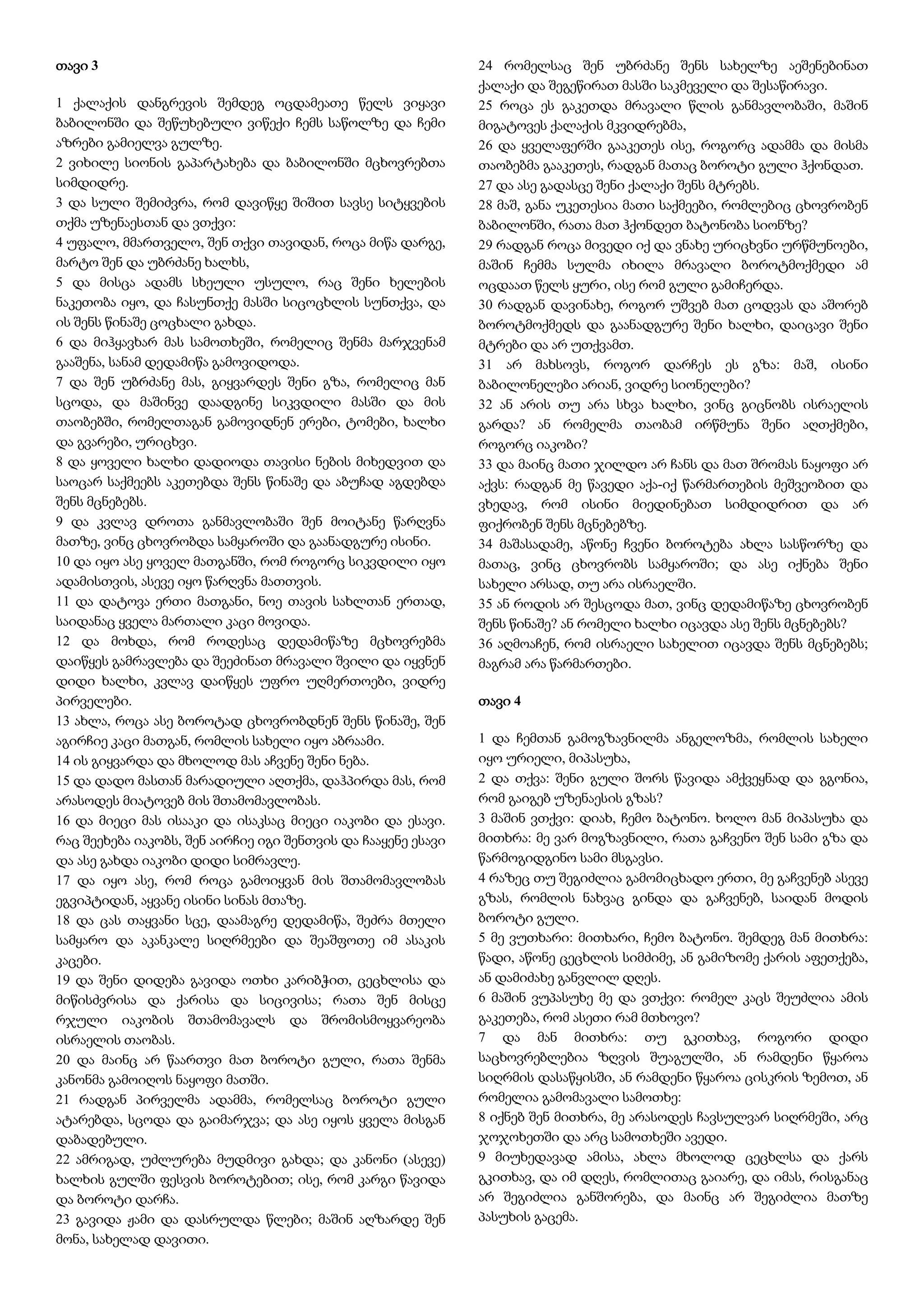 თავი 3
1 ქალაქის დანგრევის შემდეგ ოცდამეათე წელს ვიყავი
ბაბილონში და შეწუხებული ვიწექი ჩემს საწოლზე და ჩემი
აზრები გამიელვა გულზე.
2 ვიხილე სიონის გაპარტახება და ბაბილონში მცხოვრებთა
სიმდიდრე.
3 და სული შემიძვრა, რომ დავიწყე შიშით სავსე სიტყვების
თქმა უზენაესთან და ვთქვი:
4 უფალო, მმართველო, შენ თქვი თავიდან, როცა მიწა დარგე,
მარტო შენ და უბრძანე ხალხს,
5 და მისცა ადამს სხეული უსულო, რაც შენი ხელების
ნაკეთობა იყო, და ჩასუნთქე მასში სიცოცხლის სუნთქვა, და
ის შენს წინაშე ცოცხალი გახდა.
6 და მიჰყავხარ მას სამოთხეში, რომელიც შენმა მარჯვენამ
გააშენა, სანამ დედამიწა გამოვიდოდა.
7 და შენ უბრძანე მას, გიყვარდეს შენი გზა, რომელიც მან
სცოდა, და მაშინვე დაადგინე სიკვდილი მასში და მის
თაობებში, რომელთაგან გამოვიდნენ ერები, ტომები, ხალხი
და გვარები, ურიცხვი.
8 და ყოველი ხალხი დადიოდა თავისი ნების მიხედვით და
საოცარ საქმეებს აკეთებდა შენს წინაშე და აბუჩად აგდებდა
შენს მცნებებს.
9 და კვლავ დროთა განმავლობაში შენ მოიტანე წარღვნა
მათზე, ვინც ცხოვრობდა სამყაროში და გაანადგურე ისინი.
10 და იყო ასე ყოველ მათგანში, რომ როგორც სიკვდილი იყო
ადამისთვის, ასევე იყო წარღვნა მათთვის.
11 და დატოვა ერთი მათგანი, ნოე თავის სახლთან ერთად,
საიდანაც ყველა მართალი კაცი მოვიდა.
12 და მოხდა, რომ როდესაც დედამიწაზე მცხოვრებმა
დაიწყეს გამრავლება და შეეძინათ მრავალი შვილი და იყვნენ
დიდი ხალხი, კვლავ დაიწყეს უფრო უღმერთოები, ვიდრე
პირველები.
13 ახლა, როცა ასე ბოროტად ცხოვრობდნენ შენს წინაშე, შენ
აგირჩიე კაცი მათგან, რომლის სახელი იყო აბრაამი.
14 ის გიყვარდა და მხოლოდ მას აჩვენე შენი ნება.
15 და დადო მასთან მარადიული აღთქმა, დაჰპირდა მას, რომ
არასოდეს მიატოვებ მის შთამომავლობას.
16 და მიეცი მას ისააკი და ისაკსაც მიეცი იაკობი და ესავი.
რაც შეეხება იაკობს, შენ აირჩიე იგი შენთვის და ჩააყენე ესავი
და ასე გახდა იაკობი დიდი სიმრავლე.
17 და იყო ასე, რომ როცა გამოიყვან მის შთამომავლობას
ეგვიპტიდან, აყვანე ისინი სინას მთაზე.
18 და ცას თაყვანი სცე, დაამაგრე დედამიწა, შეძრა მთელი
სამყარო და აკანკალე სიღრმეები და შეაშფოთე იმ ასაკის
კაცები.
19 და შენი დიდება გავიდა ოთხი კარიბჭით, ცეცხლისა და
მიწისძვრისა და ქარისა და სიცივისა; რათა შენ მისცე
რჯული იაკობის შთამომავალს და შრომისმოყვარეობა
ისრაელის თაობას.
20 და მაინც არ წაართვი მათ ბოროტი გული, რათა შენმა
კანონმა გამოიღოს ნაყოფი მათში.
21 რადგან პირველმა ადამმა, რომელსაც ბოროტი გული
ატარებდა, სცოდა და გაიმარჯვა; და ასე იყოს ყველა მისგან
დაბადებული.
22 ამრიგად, უძლურება მუდმივი გახდა; და კანონი (ასევე)
ხალხის გულში ფესვის ბოროტებით; ისე, რომ კარგი წავიდა
და ბოროტი დარჩა.
23 გავიდა ჟამი და დასრულდა წლები; მაშინ აღზარდე შენ
მონა, სახელად დავითი.
24 რომელსაც შენ უბრძანე შენს სახელზე აეშენებინათ
ქალაქი და შეგეწირათ მასში საკმეველი და შესაწირავი.
25 როცა ეს გაკეთდა მრავალი წლის განმავლობაში, მაშინ
მიგატოვეს ქალაქის მკვიდრებმა,
26 და ყველაფერში გააკეთეს ისე, როგორც ადამმა და მისმა
თაობებმა გააკეთეს, რადგან მათაც ბოროტი გული ჰქონდათ.
27 და ასე გადასცე შენი ქალაქი შენს მტრებს.
28 მაშ, განა უკეთესია მათი საქმეები, რომლებიც ცხოვრობენ
ბაბილონში, რათა მათ ჰქონდეთ ბატონობა სიონზე?
29 რადგან როცა მივედი იქ და ვნახე ურიცხვნი ურწმუნოები,
მაშინ ჩემმა სულმა იხილა მრავალი ბოროტმოქმედი ამ
ოცდაათ წელს ყური, ისე რომ გული გამიჩერდა.
30 რადგან დავინახე, როგორ უშვებ მათ ცოდვას და აშორებ
ბოროტმოქმედს და გაანადგურე შენი ხალხი, დაიცავი შენი
მტრები და არ უთქვამთ.
31 არ მახსოვს, როგორ დარჩეს ეს გზა: მაშ, ისინი
ბაბილონელები არიან, ვიდრე სიონელები?
32 ან არის თუ არა სხვა ხალხი, ვინც გიცნობს ისრაელის
გარდა? ან რომელმა თაობამ ირწმუნა შენი აღთქმები,
როგორც იაკობი?
33 და მაინც მათი ჯილდო არ ჩანს და მათ შრომას ნაყოფი არ
აქვს: რადგან მე წავედი აქა-იქ წარმართების მეშვეობით და
ვხედავ, რომ ისინი მიედინებათ სიმდიდრით და არ
ფიქრობენ შენს მცნებებზე.
34 მაშასადამე, აწონე ჩვენი ბოროტება ახლა სასწორზე და
მათაც, ვინც ცხოვრობს სამყაროში; და ასე იქნება შენი
სახელი არსად, თუ არა ისრაელში.
35 ან როდის არ შესცოდა მათ, ვინც დედამიწაზე ცხოვრობენ
შენს წინაშე? ან რომელი ხალხი იცავდა ასე შენს მცნებებს?
36 აღმოაჩენ, რომ ისრაელი სახელით იცავდა შენს მცნებებს;
მაგრამ არა წარმართები.
თავი 4
1 და ჩემთან გამოგზავნილმა ანგელოზმა, რომლის სახელი
იყო ურიელი, მიპასუხა,
2 და თქვა: შენი გული შორს წავიდა ამქვეყნად და გგონია,
რომ გაიგებ უზენაესის გზას?
3 მაშინ ვთქვი: დიახ, ჩემო ბატონო. ხოლო მან მიპასუხა და
მითხრა: მე ვარ მოგზავნილი, რათა გაჩვენო შენ სამი გზა და
წარმოგიდგინო სამი მსგავსი.
4 რაზეც თუ შეგიძლია გამომიცხადო ერთი, მე გაჩვენებ ასევე
გზას, რომლის ნახვაც გინდა და გაჩვენებ, საიდან მოდის
ბოროტი გული.
5 მე ვუთხარი: მითხარი, ჩემო ბატონო. შემდეგ მან მითხრა:
წადი, აწონე ცეცხლის სიმძიმე, ან გამიზომე ქარის აფეთქება,
ან დამიძახე განვლილ დღეს.
6 მაშინ ვუპასუხე მე და ვთქვი: რომელ კაცს შეუძლია ამის
გაკეთება, რომ ასეთი რამ მთხოვო?
7 და მან მითხრა: თუ გკითხავ, როგორი დიდი
საცხოვრებლებია ზღვის შუაგულში, ან რამდენი წყაროა
სიღრმის დასაწყისში, ან რამდენი წყაროა ცისკრის ზემოთ, ან
რომელია გამომავალი სამოთხე:
8 იქნებ შენ მითხრა, მე არასოდეს ჩავსულვარ სიღრმეში, არც
ჯოჯოხეთში და არც სამოთხეში ავედი.
9 მიუხედავად ამისა, ახლა მხოლოდ ცეცხლსა და ქარს
გკითხავ, და იმ დღეს, რომლითაც გაიარე, და იმას, რისგანაც
არ შეგიძლია განშორება, და მაინც არ შეგიძლია მათზე
პასუხის გაცემა.
 