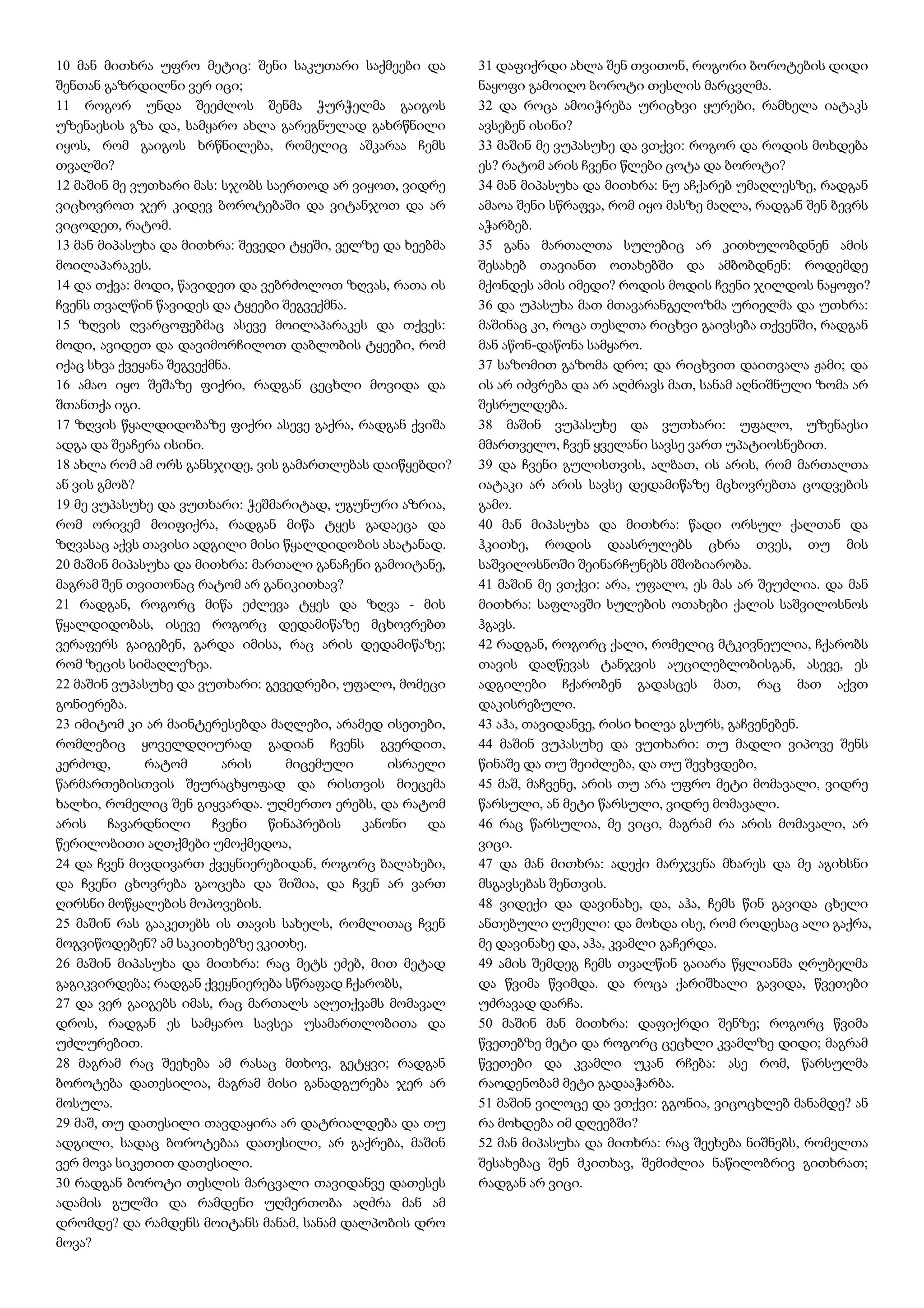 10 მან მითხრა უფრო მეტიც: შენი საკუთარი საქმეები და
შენთან გაზრდილნი ვერ იცი;
11 როგორ უნდა შეეძლოს შენმა ჭურჭელმა გაიგოს
უზენაესის გზა და, სამყარო ახლა გარეგნულად გახრწნილი
იყოს, რომ გაიგოს ხრწნილება, რომელიც აშკარაა ჩემს
თვალში?
12 მაშინ მე ვუთხარი მას: სჯობს საერთოდ არ ვიყოთ, ვიდრე
ვიცხოვროთ ჯერ კიდევ ბოროტებაში და ვიტანჯოთ და არ
ვიცოდეთ, რატომ.
13 მან მიპასუხა და მითხრა: შევედი ტყეში, ველზე და ხეებმა
მოილაპარაკეს.
14 და თქვა: მოდი, წავიდეთ და ვებრძოლოთ ზღვას, რათა ის
ჩვენს თვალწინ წავიდეს და ტყეები შეგვექმნა.
15 ზღვის ღვარცოფებმაც ასევე მოილაპარაკეს და თქვეს:
მოდი, ავიდეთ და დავიმორჩილოთ დაბლობის ტყეები, რომ
იქაც სხვა ქვეყანა შეგვექმნა.
16 ამაო იყო შეშაზე ფიქრი, რადგან ცეცხლი მოვიდა და
შთანთქა იგი.
17 ზღვის წყალდიდობაზე ფიქრი ასევე გაქრა, რადგან ქვიშა
ადგა და შეაჩერა ისინი.
18 ახლა რომ ამ ორს განსჯიდე, ვის გამართლებას დაიწყებდი?
ან ვის გმობ?
19 მე ვუპასუხე და ვუთხარი: ჭეშმარიტად, უგუნური აზრია,
რომ ორივემ მოიფიქრა, რადგან მიწა ტყეს გადაეცა და
ზღვასაც აქვს თავისი ადგილი მისი წყალდიდობის ასატანად.
20 მაშინ მიპასუხა და მითხრა: მართალი განაჩენი გამოიტანე,
მაგრამ შენ თვითონაც რატომ არ განიკითხავ?
21 რადგან, როგორც მიწა ეძლევა ტყეს და ზღვა - მის
წყალდიდობას, ისევე როგორც დედამიწაზე მცხოვრებთ
ვერაფერს გაიგებენ, გარდა იმისა, რაც არის დედამიწაზე;
რომ ზეცის სიმაღლეზეა.
22 მაშინ ვუპასუხე და ვუთხარი: გევედრები, უფალო, მომეცი
გონიერება.
23 იმიტომ კი არ მაინტერესებდა მაღლები, არამედ ისეთები,
რომლებიც ყოველდღიურად გადიან ჩვენს გვერდით,
კერძოდ, რატომ არის მიცემული ისრაელი
წარმართებისთვის შეურაცხყოფად და რისთვის მიეცემა
ხალხი, რომელიც შენ გიყვარდა. უღმერთო ერებს, და რატომ
არის ჩავარდნილი ჩვენი წინაპრების კანონი და
წერილობითი აღთქმები უმოქმედოა,
24 და ჩვენ მივდივართ ქვეყნიერებიდან, როგორც ბალახები,
და ჩვენი ცხოვრება გაოცება და შიშია, და ჩვენ არ ვართ
ღირსნი მოწყალების მოპოვების.
25 მაშინ რას გააკეთებს ის თავის სახელს, რომლითაც ჩვენ
მოგვიწოდებენ? ამ საკითხებზე ვკითხე.
26 მაშინ მიპასუხა და მითხრა: რაც მეტს ეძებ, მით მეტად
გაგიკვირდება; რადგან ქვეყნიერება სწრაფად ჩქარობს,
27 და ვერ გაიგებს იმას, რაც მართალს აღუთქვამს მომავალ
დროს, რადგან ეს სამყარო სავსეა უსამართლობითა და
უძლურებით.
28 მაგრამ რაც შეეხება ამ რასაც მთხოვ, გეტყვი; რადგან
ბოროტება დათესილია, მაგრამ მისი განადგურება ჯერ არ
მოსულა.
29 მაშ, თუ დათესილი თავდაყირა არ დატრიალდება და თუ
ადგილი, სადაც ბოროტებაა დათესილი, არ გაქრება, მაშინ
ვერ მოვა სიკეთით დათესილი.
30 რადგან ბოროტი თესლის მარცვალი თავიდანვე დათესეს
ადამის გულში და რამდენი უღმერთობა აღძრა მან ამ
დრომდე? და რამდენს მოიტანს მანამ, სანამ დალპობის დრო
მოვა?
31 დაფიქრდი ახლა შენ თვითონ, როგორი ბოროტების დიდი
ნაყოფი გამოიღო ბოროტი თესლის მარცვლმა.
32 და როცა ამოიჭრება ურიცხვი ყურები, რამხელა იატაკს
ავსებენ ისინი?
33 მაშინ მე ვუპასუხე და ვთქვი: როგორ და როდის მოხდება
ეს? რატომ არის ჩვენი წლები ცოტა და ბოროტი?
34 მან მიპასუხა და მითხრა: ნუ აჩქარებ უმაღლესზე, რადგან
ამაოა შენი სწრაფვა, რომ იყო მასზე მაღლა, რადგან შენ ბევრს
აჭარბებ.
35 განა მართალთა სულებიც არ კითხულობდნენ ამის
შესახებ თავიანთ ოთახებში და ამბობდნენ: როდემდე
მქონდეს ამის იმედი? როდის მოდის ჩვენი ჯილდოს ნაყოფი?
36 და უპასუხა მათ მთავარანგელოზმა ურიელმა და უთხრა:
მაშინაც კი, როცა თესლთა რიცხვი გაივსება თქვენში, რადგან
მან აწონ-დაწონა სამყარო.
37 საზომით გაზომა დრო; და რიცხვით დაითვალა ჟამი; და
ის არ იძვრება და არ აღძრავს მათ, სანამ აღნიშნული ზომა არ
შესრულდება.
38 მაშინ ვუპასუხე და ვუთხარი: უფალო, უზენაესი
მმართველო, ჩვენ ყველანი სავსე ვართ უპატიოსნებით.
39 და ჩვენი გულისთვის, ალბათ, ის არის, რომ მართალთა
იატაკი არ არის სავსე დედამიწაზე მცხოვრებთა ცოდვების
გამო.
40 მან მიპასუხა და მითხრა: წადი ორსულ ქალთან და
ჰკითხე, როდის დაასრულებს ცხრა თვეს, თუ მის
საშვილოსნოში შეინარჩუნებს მშობიარობა.
41 მაშინ მე ვთქვი: არა, უფალო, ეს მას არ შეუძლია. და მან
მითხრა: საფლავში სულების ოთახები ქალის საშვილოსნოს
ჰგავს.
42 რადგან, როგორც ქალი, რომელიც მტკივნეულია, ჩქარობს
თავის დაღწევას ტანჯვის აუცილებლობისგან, ასევე, ეს
ადგილები ჩქარობენ გადასცეს მათ, რაც მათ აქვთ
დაკისრებული.
43 აჰა, თავიდანვე, რისი ხილვა გსურს, გაჩვენებენ.
44 მაშინ ვუპასუხე და ვუთხარი: თუ მადლი ვიპოვე შენს
წინაშე და თუ შეიძლება, და თუ შევხვდები,
45 მაშ, მაჩვენე, არის თუ არა უფრო მეტი მომავალი, ვიდრე
წარსული, ან მეტი წარსული, ვიდრე მომავალი.
46 რაც წარსულია, მე ვიცი, მაგრამ რა არის მომავალი, არ
ვიცი.
47 და მან მითხრა: ადექი მარჯვენა მხარეს და მე აგიხსნი
მსგავსებას შენთვის.
48 ვიდექი და დავინახე, და, აჰა, ჩემს წინ გავიდა ცხელი
ანთებული ღუმელი: და მოხდა ისე, რომ როდესაც ალი გაქრა,
მე დავინახე და, აჰა, კვამლი გაჩერდა.
49 ამის შემდეგ ჩემს თვალწინ გაიარა წყლიანმა ღრუბელმა
და წვიმა წვიმდა. და როცა ქარიშხალი გავიდა, წვეთები
უძრავად დარჩა.
50 მაშინ მან მითხრა: დაფიქრდი შენზე; როგორც წვიმა
წვეთებზე მეტი და როგორც ცეცხლი კვამლზე დიდი; მაგრამ
წვეთები და კვამლი უკან რჩება: ასე რომ, წარსულმა
რაოდენობამ მეტი გადააჭარბა.
51 მაშინ ვილოცე და ვთქვი: გგონია, ვიცოცხლებ მანამდე? ან
რა მოხდება იმ დღეებში?
52 მან მიპასუხა და მითხრა: რაც შეეხება ნიშნებს, რომელთა
შესახებაც შენ მკითხავ, შემიძლია ნაწილობრივ გითხრათ;
რადგან არ ვიცი.
 