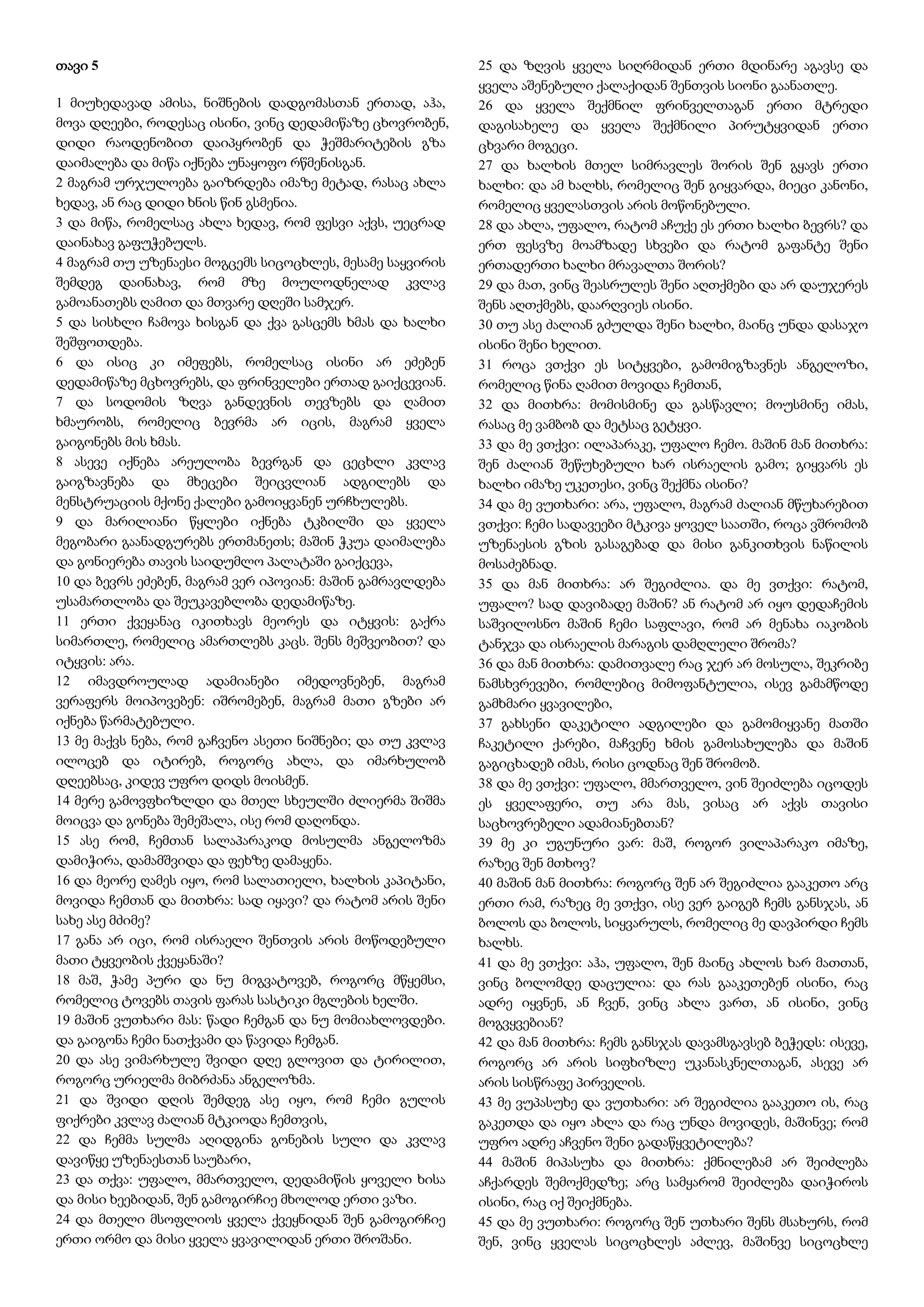 თავი 5
1 მიუხედავად ამისა, ნიშნების დადგომასთან ერთად, აჰა,
მოვა დღეები, როდესაც ისინი, ვინც დედამიწაზე ცხოვრობენ,
დიდი რაოდენობით დაიპყრობენ და ჭეშმარიტების გზა
დაიმალება და მიწა იქნება უნაყოფო რწმენისგან.
2 მაგრამ ურჯულოება გაიზრდება იმაზე მეტად, რასაც ახლა
ხედავ, ან რაც დიდი ხნის წინ გსმენია.
3 და მიწა, რომელსაც ახლა ხედავ, რომ ფესვი აქვს, უეცრად
დაინახავ გაფუჭებულს.
4 მაგრამ თუ უზენაესი მოგცემს სიცოცხლეს, მესამე საყვირის
შემდეგ დაინახავ, რომ მზე მოულოდნელად კვლავ
გამოანათებს ღამით და მთვარე დღეში სამჯერ.
5 და სისხლი ჩამოვა ხისგან და ქვა გასცემს ხმას და ხალხი
შეშფოთდება.
6 და ისიც კი იმეფებს, რომელსაც ისინი არ ეძებენ
დედამიწაზე მცხოვრებს, და ფრინველები ერთად გაიქცევიან.
7 და სოდომის ზღვა განდევნის თევზებს და ღამით
ხმაურობს, რომელიც ბევრმა არ იცის, მაგრამ ყველა
გაიგონებს მის ხმას.
8 ასევე იქნება არეულობა ბევრგან და ცეცხლი კვლავ
გაიგზავნება და მხეცები შეიცვლიან ადგილებს და
მენსტრუაციის მქონე ქალები გამოიყვანენ ურჩხულებს.
9 და მარილიანი წყლები იქნება ტკბილში და ყველა
მეგობარი გაანადგურებს ერთმანეთს; მაშინ ჭკუა დაიმალება
და გონიერება თავის საიდუმლო პალატაში გაიქცევა,
10 და ბევრს ეძებენ, მაგრამ ვერ იპოვიან: მაშინ გამრავლდება
უსამართლობა და შეუკავებლობა დედამიწაზე.
11 ერთი ქვეყანაც იკითხავს მეორეს და იტყვის: გაქრა
სიმართლე, რომელიც ამართლებს კაცს. შენს მეშვეობით? და
იტყვის: არა.
12 იმავდროულად ადამიანები იმედოვნებენ, მაგრამ
ვერაფერს მოიპოვებენ: იშრომებენ, მაგრამ მათი გზები არ
იქნება წარმატებული.
13 მე მაქვს ნება, რომ გაჩვენო ასეთი ნიშნები; და თუ კვლავ
ილოცებ და იტირებ, როგორც ახლა, და იმარხულობ
დღეებსაც, კიდევ უფრო დიდს მოისმენ.
14 მერე გამოვფხიზლდი და მთელ სხეულში ძლიერმა შიშმა
მოიცვა და გონება შემეშალა, ისე რომ დაღონდა.
15 ასე რომ, ჩემთან სალაპარაკოდ მოსულმა ანგელოზმა
დამიჭირა, დამამშვიდა და ფეხზე დამაყენა.
16 და მეორე ღამეს იყო, რომ სალათიელი, ხალხის კაპიტანი,
მოვიდა ჩემთან და მითხრა: სად იყავი? და რატომ არის შენი
სახე ასე მძიმე?
17 განა არ იცი, რომ ისრაელი შენთვის არის მოწოდებული
მათი ტყვეობის ქვეყანაში?
18 მაშ, ჭამე პური და ნუ მიგვატოვებ, როგორც მწყემსი,
რომელიც ტოვებს თავის ფარას სასტიკი მგლების ხელში.
19 მაშინ ვუთხარი მას: წადი ჩემგან და ნუ მომიახლოვდები.
და გაიგონა ჩემი ნათქვამი და წავიდა ჩემგან.
20 და ასე ვიმარხულე შვიდი დღე გლოვით და ტირილით,
როგორც ურიელმა მიბრძანა ანგელოზმა.
21 და შვიდი დღის შემდეგ ასე იყო, რომ ჩემი გულის
ფიქრები კვლავ ძალიან მტკიოდა ჩემთვის,
22 და ჩემმა სულმა აღიდგინა გონების სული და კვლავ
დავიწყე უზენაესთან საუბარი,
23 და თქვა: უფალო, მმართველო, დედამიწის ყოველი ხისა
და მისი ხეებიდან, შენ გამოგირჩიე მხოლოდ ერთი ვაზი.
24 და მთელი მსოფლიოს ყველა ქვეყნიდან შენ გამოგირჩიე
ერთი ორმო და მისი ყველა ყვავილიდან ერთი შროშანი.
25 და ზღვის ყველა სიღრმიდან ერთი მდინარე აგავსე და
ყველა აშენებული ქალაქიდან შენთვის სიონი გაანათლე.
26 და ყველა შექმნილ ფრინველთაგან ერთი მტრედი
დაგისახელე და ყველა შექმნილი პირუტყვიდან ერთი
ცხვარი მოგეცი.
27 და ხალხის მთელ სიმრავლეს შორის შენ გყავს ერთი
ხალხი: და ამ ხალხს, რომელიც შენ გიყვარდა, მიეცი კანონი,
რომელიც ყველასთვის არის მოწონებული.
28 და ახლა, უფალო, რატომ აჩუქე ეს ერთი ხალხი ბევრს? და
ერთ ფესვზე მოამზადე სხვები და რატომ გაფანტე შენი
ერთადერთი ხალხი მრავალთა შორის?
29 და მათ, ვინც შეასრულეს შენი აღთქმები და არ დაუჯერეს
შენს აღთქმებს, დაარღვიეს ისინი.
30 თუ ასე ძალიან გძულდა შენი ხალხი, მაინც უნდა დასაჯო
ისინი შენი ხელით.
31 როცა ვთქვი ეს სიტყვები, გამომიგზავნეს ანგელოზი,
რომელიც წინა ღამით მოვიდა ჩემთან,
32 და მითხრა: მომისმინე და გასწავლი; მოუსმინე იმას,
რასაც მე ვამბობ და მეტსაც გეტყვი.
33 და მე ვთქვი: ილაპარაკე, უფალო ჩემო. მაშინ მან მითხრა:
შენ ძალიან შეწუხებული ხარ ისრაელის გამო; გიყვარს ეს
ხალხი იმაზე უკეთესი, ვინც შექმნა ისინი?
34 და მე ვუთხარი: არა, უფალო, მაგრამ ძალიან მწუხარებით
ვთქვი: ჩემი სადავეები მტკივა ყოველ საათში, როცა ვშრომობ
უზენაესის გზის გასაგებად და მისი განკითხვის ნაწილის
მოსაძებნად.
35 და მან მითხრა: არ შეგიძლია. და მე ვთქვი: რატომ,
უფალო? სად დავიბადე მაშინ? ან რატომ არ იყო დედაჩემის
საშვილოსნო მაშინ ჩემი საფლავი, რომ არ მენახა იაკობის
ტანჯვა და ისრაელის მარაგის დამღლელი შრომა?
36 და მან მითხრა: დამითვალე რაც ჯერ არ მოსულა, შეკრიბე
ნამსხვრევები, რომლებიც მიმოფანტულია, ისევ გამამწოდე
გამხმარი ყვავილები,
37 გახსენი დაკეტილი ადგილები და გამომიყვანე მათში
ჩაკეტილი ქარები, მაჩვენე ხმის გამოსახულება და მაშინ
გაგიცხადებ იმას, რისი ცოდნაც შენ შრომობ.
38 და მე ვთქვი: უფალო, მმართველო, ვინ შეიძლება იცოდეს
ეს ყველაფერი, თუ არა მას, ვისაც არ აქვს თავისი
საცხოვრებელი ადამიანებთან?
39 მე კი უგუნური ვარ: მაშ, როგორ ვილაპარაკო იმაზე,
რაზეც შენ მთხოვ?
40 მაშინ მან მითხრა: როგორც შენ არ შეგიძლია გააკეთო არც
ერთი რამ, რაზეც მე ვთქვი, ისე ვერ გაიგებ ჩემს განსჯას, ან
ბოლოს და ბოლოს, სიყვარულს, რომელიც მე დავპირდი ჩემს
ხალხს.
41 და მე ვთქვი: აჰა, უფალო, შენ მაინც ახლოს ხარ მათთან,
ვინც ბოლომდე დაცულია: და რას გააკეთებენ ისინი, რაც
ადრე იყვნენ, ან ჩვენ, ვინც ახლა ვართ, ან ისინი, ვინც
მოგვყვებიან?
42 და მან მითხრა: ჩემს განსჯას დავამსგავსებ ბეჭედს: ისევე,
როგორც არ არის სიფხიზლე უკანასკნელთაგან, ასევე არ
არის სისწრაფე პირველის.
43 მე ვუპასუხე და ვუთხარი: არ შეგიძლია გააკეთო ის, რაც
გაკეთდა და იყო ახლა და რაც უნდა მოვიდეს, მაშინვე; რომ
უფრო ადრე აჩვენო შენი გადაწყვეტილება?
44 მაშინ მიპასუხა და მითხრა: ქმნილებამ არ შეიძლება
აჩქარდეს შემოქმედზე; არც სამყარომ შეიძლება დაიჭიროს
ისინი, რაც იქ შეიქმნება.
45 და მე ვუთხარი: როგორც შენ უთხარი შენს მსახურს, რომ
შენ, ვინც ყველას სიცოცხლეს აძლევ, მაშინვე სიცოცხლე
 