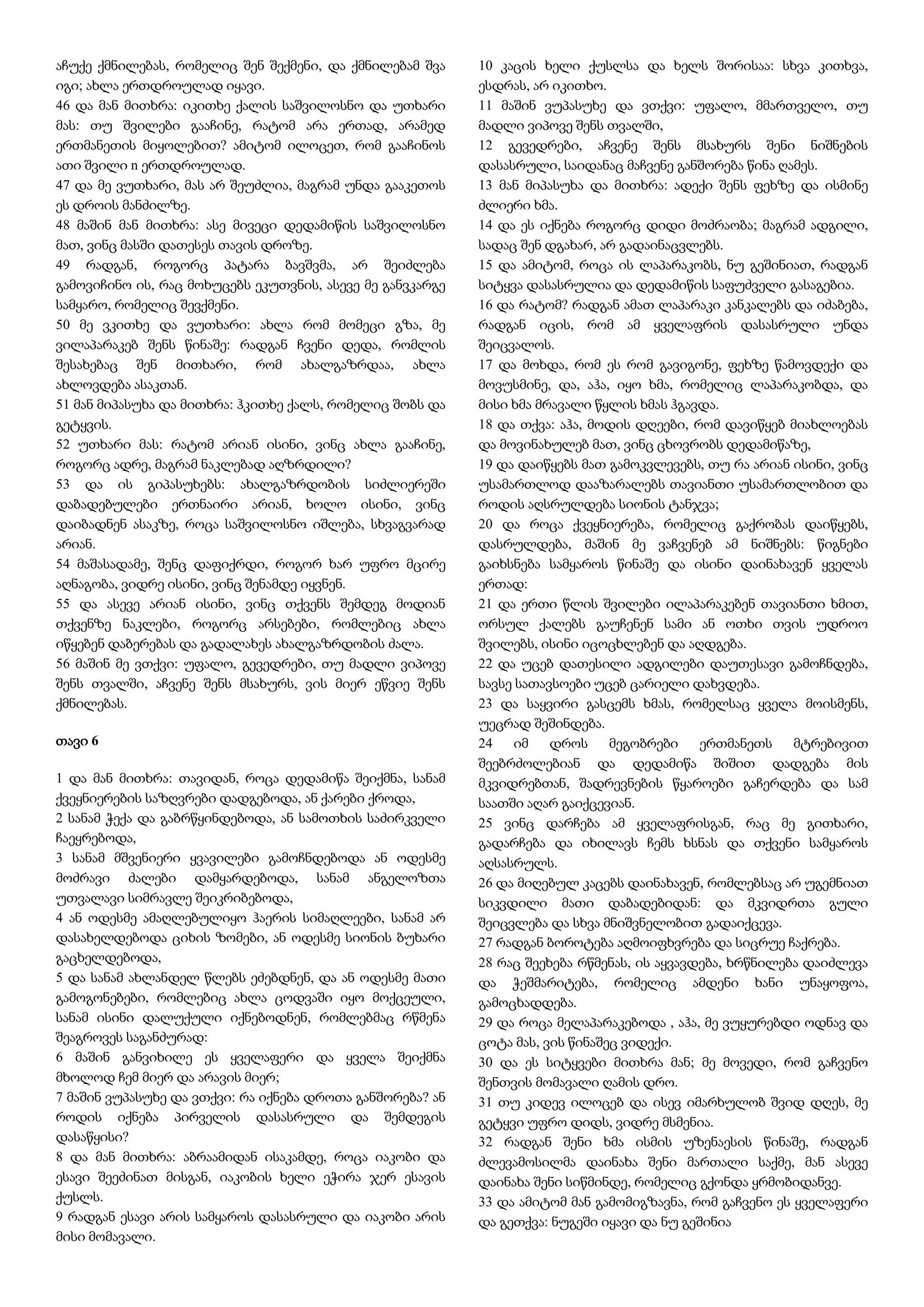 აჩუქე ქმნილებას, რომელიც შენ შექმენი, და ქმნილებამ შვა
იგი; ახლა ერთდროულად იყავი.
46 და მან მითხრა: იკითხე ქალის საშვილოსნო და უთხარი
მას: თუ შვილები გააჩინე, რატომ არა ერთად, არამედ
ერთმანეთის მიყოლებით? ამიტომ ილოცეთ, რომ გააჩინოს
ათი შვილი n ერთდროულად.
47 და მე ვუთხარი, მას არ შეუძლია, მაგრამ უნდა გააკეთოს
ეს დროის მანძილზე.
48 მაშინ მან მითხრა: ასე მივეცი დედამიწის საშვილოსნო
მათ, ვინც მასში დათესეს თავის დროზე.
49 რადგან, როგორც პატარა ბავშვმა, არ შეიძლება
გამოვიჩინო ის, რაც მოხუცებს ეკუთვნის, ასევე მე განვკარგე
სამყარო, რომელიც შევქმენი.
50 მე ვკითხე და ვუთხარი: ახლა რომ მომეცი გზა, მე
ვილაპარაკებ შენს წინაშე: რადგან ჩვენი დედა, რომლის
შესახებაც შენ მითხარი, რომ ახალგაზრდაა, ახლა
ახლოვდება ასაკთან.
51 მან მიპასუხა და მითხრა: ჰკითხე ქალს, რომელიც შობს და
გეტყვის.
52 უთხარი მას: რატომ არიან ისინი, ვინც ახლა გააჩინე,
როგორც ადრე, მაგრამ ნაკლებად აღზრდილი?
53 და ის გიპასუხებს: ახალგაზრდობის სიძლიერეში
დაბადებულები ერთნაირი არიან, ხოლო ისინი, ვინც
დაიბადნენ ასაკზე, როცა საშვილოსნო იშლება, სხვაგვარად
არიან.
54 მაშასადამე, შენც დაფიქრდი, როგორ ხარ უფრო მცირე
აღნაგობა, ვიდრე ისინი, ვინც შენამდე იყვნენ.
55 და ასევე არიან ისინი, ვინც თქვენს შემდეგ მოდიან
თქვენზე ნაკლები, როგორც არსებები, რომლებიც ახლა
იწყებენ დაბერებას და გადალახეს ახალგაზრდობის ძალა.
56 მაშინ მე ვთქვი: უფალო, გევედრები, თუ მადლი ვიპოვე
შენს თვალში, აჩვენე შენს მსახურს, ვის მიერ ეწვიე შენს
ქმნილებას.
თავი 6
1 და მან მითხრა: თავიდან, როცა დედამიწა შეიქმნა, სანამ
ქვეყნიერების საზღვრები დადგებოდა, ან ქარები ქროდა,
2 სანამ ჭექა და გაბრწყინდებოდა, ან სამოთხის საძირკველი
ჩაეყრებოდა,
3 სანამ მშვენიერი ყვავილები გამოჩნდებოდა ან ოდესმე
მოძრავი ძალები დამყარდებოდა, სანამ ანგელოზთა
უთვალავი სიმრავლე შეიკრიბებოდა,
4 ან ოდესმე ამაღლებულიყო ჰაერის სიმაღლეები, სანამ არ
დასახელდებოდა ციხის ზომები, ან ოდესმე სიონის ბუხარი
გაცხელდებოდა,
5 და სანამ ახლანდელ წლებს ეძებდნენ, და ან ოდესმე მათი
გამოგონებები, რომლებიც ახლა ცოდვაში იყო მოქცეული,
სანამ ისინი დალუქული იქნებოდნენ, რომლებმაც რწმენა
შეაგროვეს საგანძურად:
6 მაშინ განვიხილე ეს ყველაფერი და ყველა შეიქმნა
მხოლოდ ჩემ მიერ და არავის მიერ;
7 მაშინ ვუპასუხე და ვთქვი: რა იქნება დროთა განშორება? ან
როდის იქნება პირველის დასასრული და შემდეგის
დასაწყისი?
8 და მან მითხრა: აბრაამიდან ისაკამდე, როცა იაკობი და
ესავი შეეძინათ მისგან, იაკობის ხელი ეჭირა ჯერ ესავის
ქუსლს.
9 რადგან ესავი არის სამყაროს დასასრული და იაკობი არის
მისი მომავალი.
10 კაცის ხელი ქუსლსა და ხელს შორისაა: სხვა კითხვა,
ესდრას, არ იკითხო.
11 მაშინ ვუპასუხე და ვთქვი: უფალო, მმართველო, თუ
მადლი ვიპოვე შენს თვალში,
12 გევედრები, აჩვენე შენს მსახურს შენი ნიშნების
დასასრული, საიდანაც მაჩვენე განშორება წინა ღამეს.
13 მან მიპასუხა და მითხრა: ადექი შენს ფეხზე და ისმინე
ძლიერი ხმა.
14 და ეს იქნება როგორც დიდი მოძრაობა; მაგრამ ადგილი,
სადაც შენ დგახარ, არ გადაინაცვლებს.
15 და ამიტომ, როცა ის ლაპარაკობს, ნუ გეშინიათ, რადგან
სიტყვა დასასრულია და დედამიწის საფუძველი გასაგებია.
16 და რატომ? რადგან ამათ ლაპარაკი კანკალებს და იძაბება,
რადგან იცის, რომ ამ ყველაფრის დასასრული უნდა
შეიცვალოს.
17 და მოხდა, რომ ეს რომ გავიგონე, ფეხზე წამოვდექი და
მოვუსმინე, და, აჰა, იყო ხმა, რომელიც ლაპარაკობდა, და
მისი ხმა მრავალი წყლის ხმას ჰგავდა.
18 და თქვა: აჰა, მოდის დღეები, რომ დავიწყებ მიახლოებას
და მოვინახულებ მათ, ვინც ცხოვრობს დედამიწაზე,
19 და დაიწყებს მათ გამოკვლევებს, თუ რა არიან ისინი, ვინც
უსამართლოდ დააზარალებს თავიანთი უსამართლობით და
როდის აღსრულდება სიონის ტანჯვა;
20 და როცა ქვეყნიერება, რომელიც გაქრობას დაიწყებს,
დასრულდება, მაშინ მე ვაჩვენებ ამ ნიშნებს: წიგნები
გაიხსნება სამყაროს წინაშე და ისინი დაინახავენ ყველას
ერთად:
21 და ერთი წლის შვილები ილაპარაკებენ თავიანთი ხმით,
ორსულ ქალებს გაუჩენენ სამი ან ოთხი თვის უდროო
შვილებს, ისინი იცოცხლებენ და აღდგება.
22 და უცებ დათესილი ადგილები დაუთესავი გამოჩნდება,
სავსე სათავსოები უცებ ცარიელი დახვდება.
23 და საყვირი გასცემს ხმას, რომელსაც ყველა მოისმენს,
უეცრად შეშინდება.
24 იმ დროს მეგობრები ერთმანეთს მტრებივით
შეებრძოლებიან და დედამიწა შიშით დადგება მის
მკვიდრებთან, შადრევნების წყაროები გაჩერდება და სამ
საათში აღარ გაიქცევიან.
25 ვინც დარჩება ამ ყველაფრისგან, რაც მე გითხარი,
გადარჩება და იხილავს ჩემს ხსნას და თქვენი სამყაროს
აღსასრულს.
26 და მიღებულ კაცებს დაინახავენ, რომლებსაც არ უგემნიათ
სიკვდილი მათი დაბადებიდან: და მკვიდრთა გული
შეიცვლება და სხვა მნიშვნელობით გადაიქცევა.
27 რადგან ბოროტება აღმოიფხვრება და სიცრუე ჩაქრება.
28 რაც შეეხება რწმენას, ის აყვავდება, ხრწნილება დაიძლევა
და ჭეშმარიტება, რომელიც ამდენი ხანი უნაყოფოა,
გამოცხადდება.
29 და როცა მელაპარაკებოდა , აჰა, მე ვუყურებდი ოდნავ და
ცოტა მას, ვის წინაშეც ვიდექი.
30 და ეს სიტყვები მითხრა მან; მე მოვედი, რომ გაჩვენო
შენთვის მომავალი ღამის დრო.
31 თუ კიდევ ილოცებ და ისევ იმარხულობ შვიდ დღეს, მე
გეტყვი უფრო დიდს, ვიდრე მსმენია.
32 რადგან შენი ხმა ისმის უზენაესის წინაშე, რადგან
ძლევამოსილმა დაინახა შენი მართალი საქმე, მან ასევე
დაინახა შენი სიწმინდე, რომელიც გქონდა ყრმობიდანვე.
33 და ამიტომ მან გამომიგზავნა, რომ გაჩვენო ეს ყველაფერი
და გეთქვა: ნუგეში იყავი და ნუ გეშინია
 