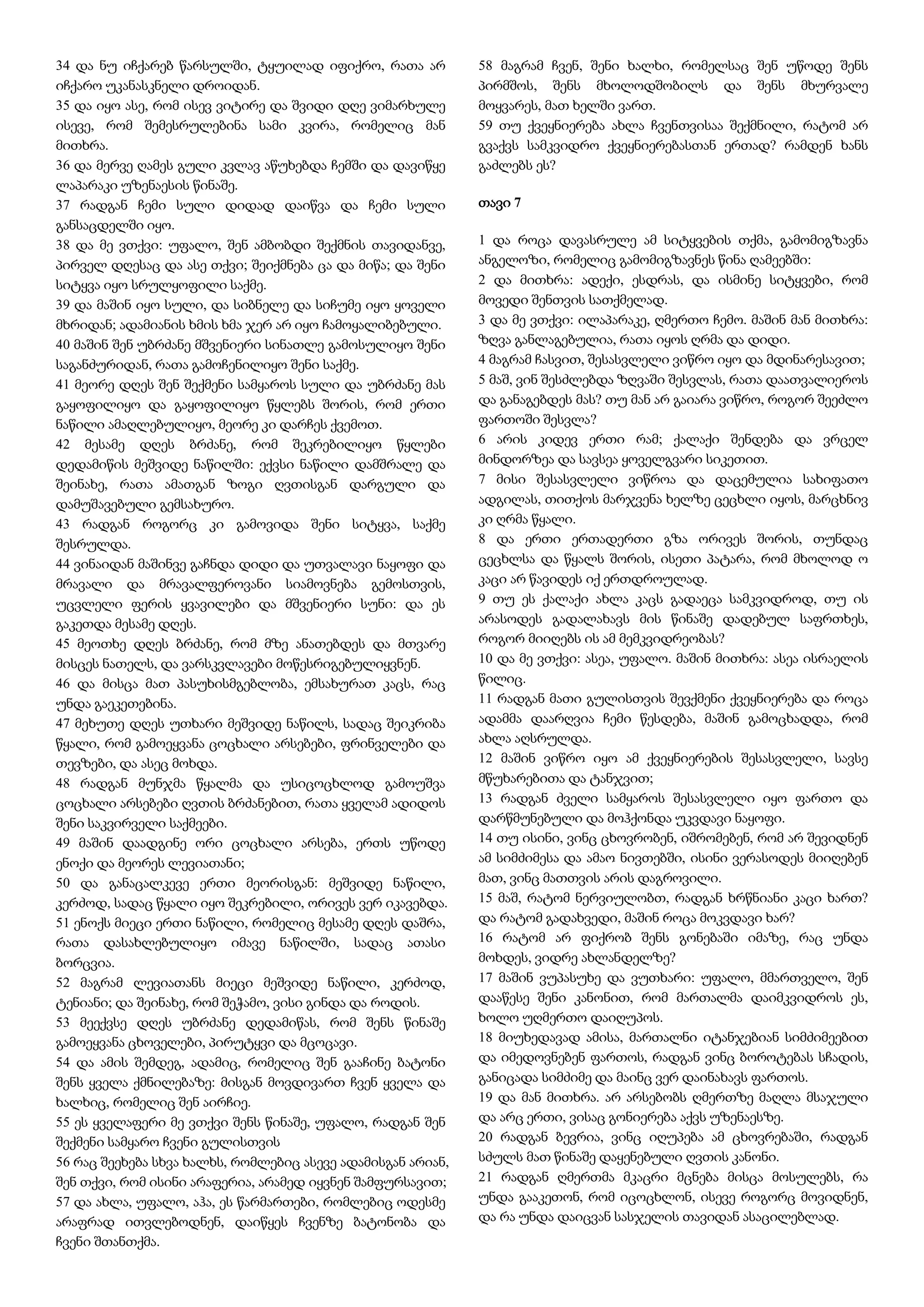 34 და ნუ იჩქარებ წარსულში, ტყუილად იფიქრო, რათა არ
იჩქარო უკანასკნელი დროიდან.
35 და იყო ასე, რომ ისევ ვიტირე და შვიდი დღე ვიმარხულე
ისევე, რომ შემესრულებინა სამი კვირა, რომელიც მან
მითხრა.
36 და მერვე ღამეს გული კვლავ აწუხებდა ჩემში და დავიწყე
ლაპარაკი უზენაესის წინაშე.
37 რადგან ჩემი სული დიდად დაიწვა და ჩემი სული
განსაცდელში იყო.
38 და მე ვთქვი: უფალო, შენ ამბობდი შექმნის თავიდანვე,
პირველ დღესაც და ასე თქვი; შეიქმნება ცა და მიწა; და შენი
სიტყვა იყო სრულყოფილი საქმე.
39 და მაშინ იყო სული, და სიბნელე და სიჩუმე იყო ყოველი
მხრიდან; ადამიანის ხმის ხმა ჯერ არ იყო ჩამოყალიბებული.
40 მაშინ შენ უბრძანე მშვენიერი სინათლე გამოსულიყო შენი
საგანძურიდან, რათა გამოჩენილიყო შენი საქმე.
41 მეორე დღეს შენ შექმენი სამყაროს სული და უბრძანე მას
გაყოფილიყო და გაყოფილიყო წყლებს შორის, რომ ერთი
ნაწილი ამაღლებულიყო, მეორე კი დარჩეს ქვემოთ.
42 მესამე დღეს ბრძანე, რომ შეკრებილიყო წყლები
დედამიწის მეშვიდე ნაწილში: ექვსი ნაწილი დამშრალე და
შეინახე, რათა ამათგან ზოგი ღვთისგან დარგული და
დამუშავებული გემსახურო.
43 რადგან როგორც კი გამოვიდა შენი სიტყვა, საქმე
შესრულდა.
44 ვინაიდან მაშინვე გაჩნდა დიდი და უთვალავი ნაყოფი და
მრავალი და მრავალფეროვანი სიამოვნება გემოსთვის,
უცვლელი ფერის ყვავილები და მშვენიერი სუნი: და ეს
გაკეთდა მესამე დღეს.
45 მეოთხე დღეს ბრძანე, რომ მზე ანათებდეს და მთვარე
მისცეს ნათელს, და ვარსკვლავები მოწესრიგებულიყვნენ.
46 და მისცა მათ პასუხისმგებლობა, ემსახურათ კაცს, რაც
უნდა გაეკეთებინა.
47 მეხუთე დღეს უთხარი მეშვიდე ნაწილს, სადაც შეიკრიბა
წყალი, რომ გამოეყვანა ცოცხალი არსებები, ფრინველები და
თევზები, და ასეც მოხდა.
48 რადგან მუნჯმა წყალმა და უსიცოცხლოდ გამოუშვა
ცოცხალი არსებები ღვთის ბრძანებით, რათა ყველამ ადიდოს
შენი საკვირველი საქმეები.
49 მაშინ დაადგინე ორი ცოცხალი არსება, ერთს უწოდე
ენოქი და მეორეს ლევიათანი;
50 და განაცალკევე ერთი მეორისგან: მეშვიდე ნაწილი,
კერძოდ, სადაც წყალი იყო შეკრებილი, ორივეს ვერ იკავებდა.
51 ენოქს მიეცი ერთი ნაწილი, რომელიც მესამე დღეს დაშრა,
რათა დასახლებულიყო იმავე ნაწილში, სადაც ათასი
ბორცვია.
52 მაგრამ ლევიათანს მიეცი მეშვიდე ნაწილი, კერძოდ,
ტენიანი; და შეინახე, რომ შეჭამო, ვისი გინდა და როდის.
53 მეექვსე დღეს უბრძანე დედამიწას, რომ შენს წინაშე
გამოეყვანა ცხოველები, პირუტყვი და მცოცავი.
54 და ამის შემდეგ, ადამიც, რომელიც შენ გააჩინე ბატონი
შენს ყველა ქმნილებაზე: მისგან მოვდივართ ჩვენ ყველა და
ხალხიც, რომელიც შენ აირჩიე.
55 ეს ყველაფერი მე ვთქვი შენს წინაშე, უფალო, რადგან შენ
შექმენი სამყარო ჩვენი გულისთვის
56 რაც შეეხება სხვა ხალხს, რომლებიც ასევე ადამისგან არიან,
შენ თქვი, რომ ისინი არაფერია, არამედ იყვნენ შამფურსავით;
57 და ახლა, უფალო, აჰა, ეს წარმართები, რომლებიც ოდესმე
არაფრად ითვლებოდნენ, დაიწყეს ჩვენზე ბატონობა და
ჩვენი შთანთქმა.
58 მაგრამ ჩვენ, შენი ხალხი, რომელსაც შენ უწოდე შენს
პირმშოს, შენს მხოლოდშობილს და შენს მხურვალე
მოყვარეს, მათ ხელში ვართ.
59 თუ ქვეყნიერება ახლა ჩვენთვისაა შექმნილი, რატომ არ
გვაქვს სამკვიდრო ქვეყნიერებასთან ერთად? რამდენ ხანს
გაძლებს ეს?
თავი 7
1 და როცა დავასრულე ამ სიტყვების თქმა, გამომიგზავნა
ანგელოზი, რომელიც გამომიგზავნეს წინა ღამეებში:
2 და მითხრა: ადექი, ესდრას, და ისმინე სიტყვები, რომ
მოვედი შენთვის სათქმელად.
3 და მე ვთქვი: ილაპარაკე, ღმერთო ჩემო. მაშინ მან მითხრა:
ზღვა განლაგებულია, რათა იყოს ღრმა და დიდი.
4 მაგრამ ჩასვით, შესასვლელი ვიწრო იყო და მდინარესავით;
5 მაშ, ვინ შესძლებდა ზღვაში შესვლას, რათა დაათვალიეროს
და განაგებდეს მას? თუ მან არ გაიარა ვიწრო, როგორ შეეძლო
ფართოში შესვლა?
6 არის კიდევ ერთი რამ; ქალაქი შენდება და ვრცელ
მინდორზეა და სავსეა ყოველგვარი სიკეთით.
7 მისი შესასვლელი ვიწროა და დაცემულია სახიფათო
ადგილას, თითქოს მარჯვენა ხელზე ცეცხლი იყოს, მარცხნივ
კი ღრმა წყალი.
8 და ერთი ერთადერთი გზა ორივეს შორის, თუნდაც
ცეცხლსა და წყალს შორის, ისეთი პატარა, რომ მხოლოდ ო
კაცი არ წავიდეს იქ ერთდროულად.
9 თუ ეს ქალაქი ახლა კაცს გადაეცა სამკვიდროდ, თუ ის
არასოდეს გადალახავს მის წინაშე დადებულ საფრთხეს,
როგორ მიიღებს ის ამ მემკვიდრეობას?
10 და მე ვთქვი: ასეა, უფალო. მაშინ მითხრა: ასეა ისრაელის
წილიც.
11 რადგან მათი გულისთვის შევქმენი ქვეყნიერება და როცა
ადამმა დაარღვია ჩემი წესდება, მაშინ გამოცხადდა, რომ
ახლა აღსრულდა.
12 მაშინ ვიწრო იყო ამ ქვეყნიერების შესასვლელი, სავსე
მწუხარებითა და ტანჯვით;
13 რადგან ძველი სამყაროს შესასვლელი იყო ფართო და
დარწმუნებული და მოჰქონდა უკვდავი ნაყოფი.
14 თუ ისინი, ვინც ცხოვრობენ, იშრომებენ, რომ არ შევიდნენ
ამ სიმძიმესა და ამაო ნივთებში, ისინი ვერასოდეს მიიღებენ
მათ, ვინც მათთვის არის დაგროვილი.
15 მაშ, რატომ ნერვიულობთ, რადგან ხრწნიანი კაცი ხართ?
და რატომ გადახვედი, მაშინ როცა მოკვდავი ხარ?
16 რატომ არ ფიქრობ შენს გონებაში იმაზე, რაც უნდა
მოხდეს, ვიდრე ახლანდელზე?
17 მაშინ ვუპასუხე და ვუთხარი: უფალო, მმართველო, შენ
დააწესე შენი კანონით, რომ მართალმა დაიმკვიდროს ეს,
ხოლო უღმერთო დაიღუპოს.
18 მიუხედავად ამისა, მართალნი იტანჯებიან სიმძიმეებით
და იმედოვნებენ ფართოს, რადგან ვინც ბოროტებას სჩადის,
განიცადა სიმძიმე და მაინც ვერ დაინახავს ფართოს.
19 და მან მითხრა. არ არსებობს ღმერთზე მაღლა მსაჯული
და არც ერთი, ვისაც გონიერება აქვს უზენაესზე.
20 რადგან ბევრია, ვინც იღუპება ამ ცხოვრებაში, რადგან
სძულს მათ წინაშე დაყენებული ღვთის კანონი.
21 რადგან ღმერთმა მკაცრი მცნება მისცა მოსულებს, რა
უნდა გააკეთონ, რომ იცოცხლონ, ისევე როგორც მოვიდნენ,
და რა უნდა დაიცვან სასჯელის თავიდან ასაცილებლად.
 