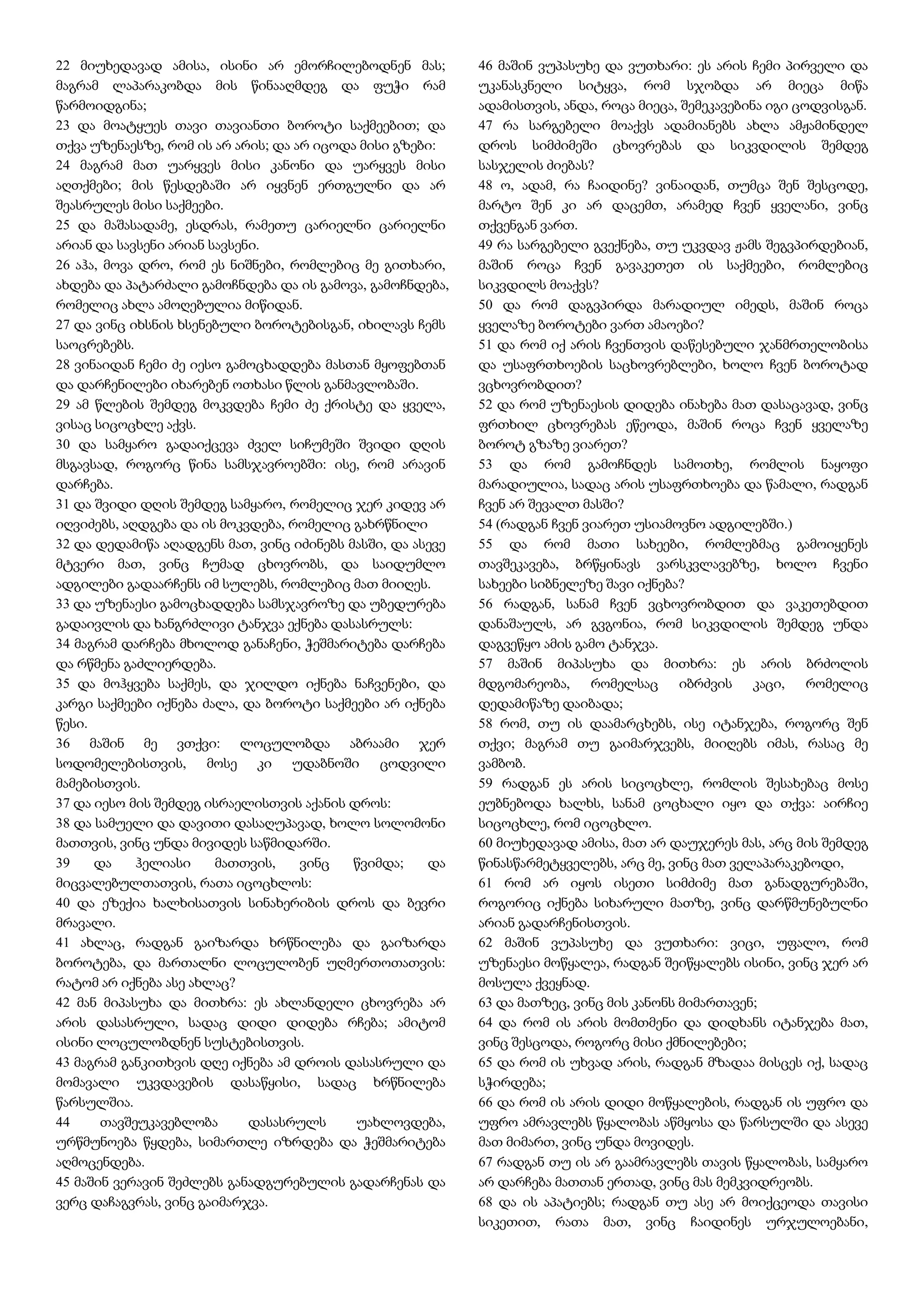 22 მიუხედავად ამისა, ისინი არ ემორჩილებოდნენ მას;
მაგრამ ლაპარაკობდა მის წინააღმდეგ და ფუჭი რამ
წარმოიდგინა;
23 და მოატყუეს თავი თავიანთი ბოროტი საქმეებით; და
თქვა უზენაესზე, რომ ის არ არის; და არ იცოდა მისი გზები:
24 მაგრამ მათ უარყვეს მისი კანონი და უარყვეს მისი
აღთქმები; მის წესდებაში არ იყვნენ ერთგულნი და არ
შეასრულეს მისი საქმეები.
25 და მაშასადამე, ესდრას, რამეთუ ცარიელნი ცარიელნი
არიან და სავსენი არიან სავსენი.
26 აჰა, მოვა დრო, რომ ეს ნიშნები, რომლებიც მე გითხარი,
ახდება და პატარძალი გამოჩნდება და ის გამოვა, გამოჩნდება,
რომელიც ახლა ამოღებულია მიწიდან.
27 და ვინც იხსნის ხსენებული ბოროტებისგან, იხილავს ჩემს
საოცრებებს.
28 ვინაიდან ჩემი ძე იესო გამოცხადდება მასთან მყოფებთან
და დარჩენილები იხარებენ ოთხასი წლის განმავლობაში.
29 ამ წლების შემდეგ მოკვდება ჩემი ძე ქრისტე და ყველა,
ვისაც სიცოცხლე აქვს.
30 და სამყარო გადაიქცევა ძველ სიჩუმეში შვიდი დღის
მსგავსად, როგორც წინა სამსჯავროებში: ისე, რომ არავინ
დარჩება.
31 და შვიდი დღის შემდეგ სამყარო, რომელიც ჯერ კიდევ არ
იღვიძებს, აღდგება და ის მოკვდება, რომელიც გახრწნილი
32 და დედამიწა აღადგენს მათ, ვინც იძინებს მასში, და ასევე
მტვერი მათ, ვინც ჩუმად ცხოვრობს, და საიდუმლო
ადგილები გადაარჩენს იმ სულებს, რომლებიც მათ მიიღეს.
33 და უზენაესი გამოცხადდება სამსჯავროზე და უბედურება
გადაივლის და ხანგრძლივი ტანჯვა ექნება დასასრულს:
34 მაგრამ დარჩება მხოლოდ განაჩენი, ჭეშმარიტება დარჩება
და რწმენა გაძლიერდება.
35 და მოჰყვება საქმეს, და ჯილდო იქნება ნაჩვენები, და
კარგი საქმეები იქნება ძალა, და ბოროტი საქმეები არ იქნება
წესი.
36 მაშინ მე ვთქვი: ლოცულობდა აბრაამი ჯერ
სოდომელებისთვის, მოსე კი უდაბნოში ცოდვილი
მამებისთვის.
37 და იესო მის შემდეგ ისრაელისთვის აქანის დროს:
38 და სამუელი და დავითი დასაღუპავად, ხოლო სოლომონი
მათთვის, ვინც უნდა მივიდეს საწმიდარში.
39 და ჰელიასი მათთვის, ვინც წვიმდა; და
მიცვალებულთათვის, რათა იცოცხლოს:
40 და ეზექია ხალხისათვის სინახერიბის დროს და ბევრი
მრავალი.
41 ახლაც, რადგან გაიზარდა ხრწნილება და გაიზარდა
ბოროტება, და მართალნი ლოცულობენ უღმერთოთათვის:
რატომ არ იქნება ასე ახლაც?
42 მან მიპასუხა და მითხრა: ეს ახლანდელი ცხოვრება არ
არის დასასრული, სადაც დიდი დიდება რჩება; ამიტომ
ისინი ლოცულობდნენ სუსტებისთვის.
43 მაგრამ განკითხვის დღე იქნება ამ დროის დასასრული და
მომავალი უკვდავების დასაწყისი, სადაც ხრწნილება
წარსულშია.
44 თავშეუკავებლობა დასასრულს უახლოვდება,
ურწმუნოება წყდება, სიმართლე იზრდება და ჭეშმარიტება
აღმოცენდება.
45 მაშინ ვერავინ შეძლებს განადგურებულის გადარჩენას და
ვერც დაჩაგვრას, ვინც გაიმარჯვა.
46 მაშინ ვუპასუხე და ვუთხარი: ეს არის ჩემი პირველი და
უკანასკნელი სიტყვა, რომ სჯობდა არ მიეცა მიწა
ადამისთვის, ანდა, როცა მიეცა, შემეკავებინა იგი ცოდვისგან.
47 რა სარგებელი მოაქვს ადამიანებს ახლა ამჟამინდელ
დროს სიმძიმეში ცხოვრებას და სიკვდილის შემდეგ
სასჯელის ძიებას?
48 ო, ადამ, რა ჩაიდინე? ვინაიდან, თუმცა შენ შესცოდე,
მარტო შენ კი არ დაცემთ, არამედ ჩვენ ყველანი, ვინც
თქვენგან ვართ.
49 რა სარგებელი გვექნება, თუ უკვდავ ჟამს შეგვპირდებიან,
მაშინ როცა ჩვენ გავაკეთეთ ის საქმეები, რომლებიც
სიკვდილს მოაქვს?
50 და რომ დაგვპირდა მარადიულ იმედს, მაშინ როცა
ყველაზე ბოროტები ვართ ამაოები?
51 და რომ იქ არის ჩვენთვის დაწესებული ჯანმრთელობისა
და უსაფრთხოების საცხოვრებლები, ხოლო ჩვენ ბოროტად
ვცხოვრობდით?
52 და რომ უზენაესის დიდება ინახება მათ დასაცავად, ვინც
ფრთხილ ცხოვრებას ეწეოდა, მაშინ როცა ჩვენ ყველაზე
ბოროტ გზაზე ვიარეთ?
53 და რომ გამოჩნდეს სამოთხე, რომლის ნაყოფი
მარადიულია, სადაც არის უსაფრთხოება და წამალი, რადგან
ჩვენ არ შევალთ მასში?
54 (რადგან ჩვენ ვიარეთ უსიამოვნო ადგილებში.)
55 და რომ მათი სახეები, რომლებმაც გამოიყენეს
თავშეკავება, ბრწყინავს ვარსკვლავებზე, ხოლო ჩვენი
სახეები სიბნელეზე შავი იქნება?
56 რადგან, სანამ ჩვენ ვცხოვრობდით და ვაკეთებდით
დანაშაულს, არ გვგონია, რომ სიკვდილის შემდეგ უნდა
დაგვეწყო ამის გამო ტანჯვა.
57 მაშინ მიპასუხა და მითხრა: ეს არის ბრძოლის
მდგომარეობა, რომელსაც იბრძვის კაცი, რომელიც
დედამიწაზე დაიბადა;
58 რომ, თუ ის დაამარცხებს, ისე იტანჯება, როგორც შენ
თქვი; მაგრამ თუ გაიმარჯვებს, მიიღებს იმას, რასაც მე
ვამბობ.
59 რადგან ეს არის სიცოცხლე, რომლის შესახებაც მოსე
ეუბნებოდა ხალხს, სანამ ცოცხალი იყო და თქვა: აირჩიე
სიცოცხლე, რომ იცოცხლო.
60 მიუხედავად ამისა, მათ არ დაუჯერეს მას, არც მის შემდეგ
წინასწარმეტყველებს, არც მე, ვინც მათ ველაპარაკებოდი,
61 რომ არ იყოს ისეთი სიმძიმე მათ განადგურებაში,
როგორიც იქნება სიხარული მათზე, ვინც დარწმუნებულნი
არიან გადარჩენისთვის.
62 მაშინ ვუპასუხე და ვუთხარი: ვიცი, უფალო, რომ
უზენაესი მოწყალეა, რადგან შეიწყალებს ისინი, ვინც ჯერ არ
მოსულა ქვეყნად.
63 და მათზეც, ვინც მის კანონს მიმართავენ;
64 და რომ ის არის მომთმენი და დიდხანს იტანჯება მათ,
ვინც შესცოდა, როგორც მისი ქმნილებები;
65 და რომ ის უხვად არის, რადგან მზადაა მისცეს იქ, სადაც
სჭირდება;
66 და რომ ის არის დიდი მოწყალების, რადგან ის უფრო და
უფრო ამრავლებს წყალობას აწმყოსა და წარსულში და ასევე
მათ მიმართ, ვინც უნდა მოვიდეს.
67 რადგან თუ ის არ გაამრავლებს თავის წყალობას, სამყარო
არ დარჩება მათთან ერთად, ვინც მას მემკვიდრეობს.
68 და ის აპატიებს; რადგან თუ ასე არ მოიქცეოდა თავისი
სიკეთით, რათა მათ, ვინც ჩაიდინეს ურჯულოებანი,
 