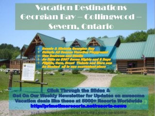 Click Through the Slides &
Get On Our Weekly Newsletter for Updates on awesome
Vacation deals like these at 5000+ Resorts Worldwide
http://primetimeresorts.net/resorts-news
 Scenic & Historic Georgian Bay
 Ontario All Season Vacation Playground
 One Bedroom and Studio
 As little as $387 Seven Nights and 8 Days
 Flights, Cars, Event Tickets and More can
be Booked all in one convenient place
Vacation Destinations
Georgian Bay – Collingwood –
Severn, Ontario
 