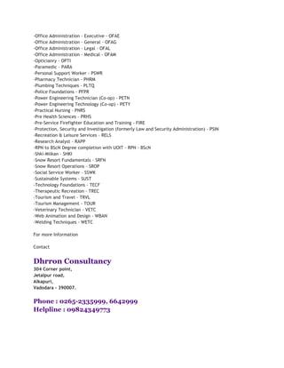 -Office Administration - Executive - OFAE
-Office Administration - General - OFAG
-Office Administration - Legal - OFAL
-Office Administration - Medical - OFAM
-Opticianry - OPTI
-Paramedic - PARA
-Personal Support Worker - PSWR
-Pharmacy Technician - PHRM
-Plumbing Techniques - PLTQ
-Police Foundations - PFPR
-Power Engineering Technician (Co-op) - PETN
-Power Engineering Technology (Co-op) - PETY
-Practical Nursing - PNRS
-Pre Health Sciences - PRHS
-Pre-Service Firefighter Education and Training - FIRE
-Protection, Security and Investigation (formerly Law and Security Administration) - PSIN
-Recreation & Leisure Services - RELS
-Research Analyst - RAPP
-RPN to BScN Degree completion with UOIT - RPN - BScN
-Shki-Miikan - SHKI
-Snow Resort Fundamentals - SRFN
-Snow Resort Operations - SROP
-Social Service Worker - SSWK
-Sustainable Systems - SUST
-Technology Foundations - TECF
-Therapeutic Recreation - TREC
-Tourism and Travel - TRVL
-Tourism Management - TOUR
-Veterinary Technician - VETC
-Web Animation and Design - WBAN
-Welding Techniques - WETC

For more Information

Contact


Dhrron Consultancy
304 Corner point,
Jetalpur road,
Alkapuri,
Vadodara - 390007.


Phone : 0265-2335999, 6642999
Helpline : 09824349773
 
