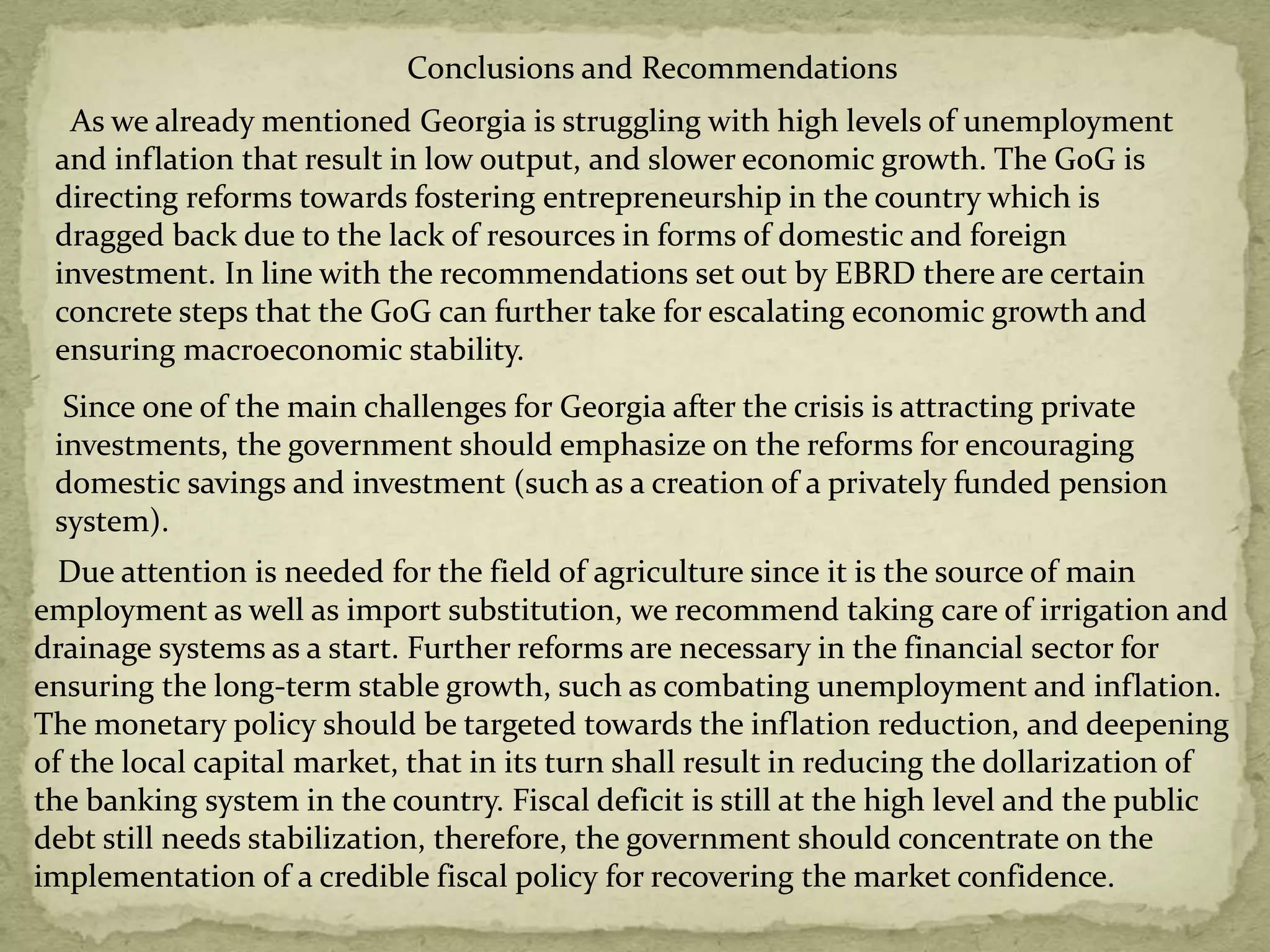 Conclusions and Recommendations
As we already mentioned Georgia is struggling with high levels of unemployment
and inflation that result in low output, and slower economic growth. The GoG is
directing reforms towards fostering entrepreneurship in the country which is
dragged back due to the lack of resources in forms of domestic and foreign
investment. In line with the recommendations set out by EBRD there are certain
concrete steps that the GoG can further take for escalating economic growth and
ensuring macroeconomic stability.
Due attention is needed for the field of agriculture since it is the source of main
employment as well as import substitution, we recommend taking care of irrigation and
drainage systems as a start. Further reforms are necessary in the financial sector for
ensuring the long-term stable growth, such as combating unemployment and inflation.
The monetary policy should be targeted towards the inflation reduction, and deepening
of the local capital market, that in its turn shall result in reducing the dollarization of
the banking system in the country. Fiscal deficit is still at the high level and the public
debt still needs stabilization, therefore, the government should concentrate on the
implementation of a credible fiscal policy for recovering the market confidence.
Since one of the main challenges for Georgia after the crisis is attracting private
investments, the government should emphasize on the reforms for encouraging
domestic savings and investment (such as a creation of a privately funded pension
system).
 
