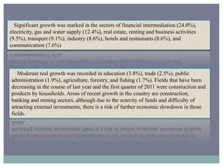 Significant growth was marked in the sectors of financial intermediation (24.0%),
electricity, gas and water supply (12.4%), real estate, renting and business activities
(9.5%), transport (9.1%), industry (8.6%), hotels and restaurants (8.6%), and
communication (7.6%)
Moderate real growth was recorded in education (3.8%), trade (2.5%), public
administration (1.9%), agriculture, forestry, and fishing (1.7%). Fields that have been
decreasing in the course of last year and the first quarter of 2011 were construction and
products by households. Areas of recent growth in the country are construction,
banking and mining sectors, although due to the scarcity of funds and difficulty of
attracting external investments, there is a risk of further economic slowdown in those
fields.
 