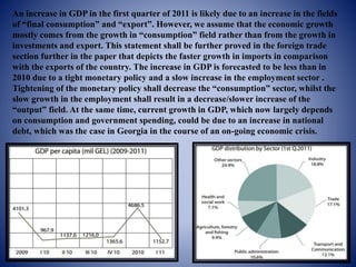 An increase in GDP in the first quarter of 2011 is likely due to an increase in the fields
of “final consumption” and “export”. However, we assume that the economic growth
mostly comes from the growth in “consumption” field rather than from the growth in
investments and export. This statement shall be further proved in the foreign trade
section further in the paper that depicts the faster growth in imports in comparison
with the exports of the country. The increase in GDP is forecasted to be less than in
2010 due to a tight monetary policy and a slow increase in the employment sector .
Tightening of the monetary policy shall decrease the “consumption” sector, whilst the
slow growth in the employment shall result in a decrease/slower increase of the
“output” field. At the same time, current growth in GDP, which now largely depends
on consumption and government spending, could be due to an increase in national
debt, which was the case in Georgia in the course of an on-going economic crisis.
 